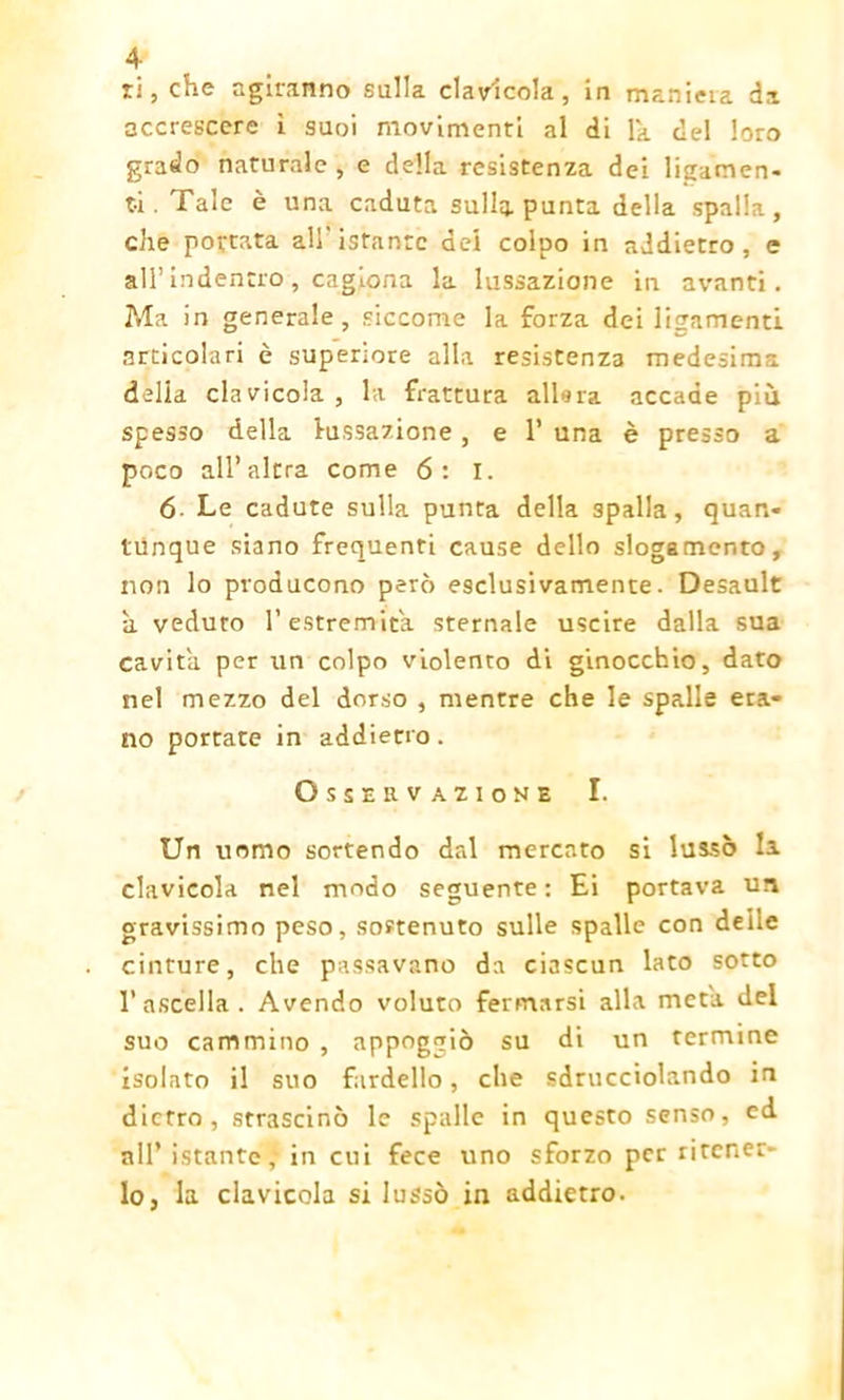 ri, che agiranno sulla clavicola, in maniera da accrescere ì suoi movimenti al di lk del loro grado naturale , e della resistenza dei ligamen- t-i . Tale è una caduta sulla punta della spalla, che portata all'istante dei colpo in addietro, e all’ indentro , cagiona la lussazione in avanti. Ma in generale, siccome la forza dei ligamenti articolari è superiore alla resistenza medesima delia clavicola , la frattura alierà accade più spesso della l-ussazione, e 1* una è presso a poco all’altra come 6: I. 6 Le cadute sulla punta della spalla, quan- tunque siano frequenti cause dello slogamento, non lo producono però esclusivamente. Desault a veduto l’estremità sternale uscire dalla sua cavita per un colpo violento di ginocchio, dato nel mezzo del dorso , mentre che le spalle era- no portate in addietro . Osservazione I. Un uomo sortendo dal mercato si lussò la clavicola nel modo seguente: Ei portava un gravissimo peso, sostenuto sulle spalle con delie cinture, che passavano da ciascun lato sotto 1’ ascella. Avendo voluto fermarsi alla meta del suo cammino , appoggiò su di un termine isolato il suo fardello, che sdrucciolando in dietro, strascinò le spalle in questo senso, cd all’ istante,- in cui fece uno sforzo per ritener- lo, la clavicola si lussò in addietro.