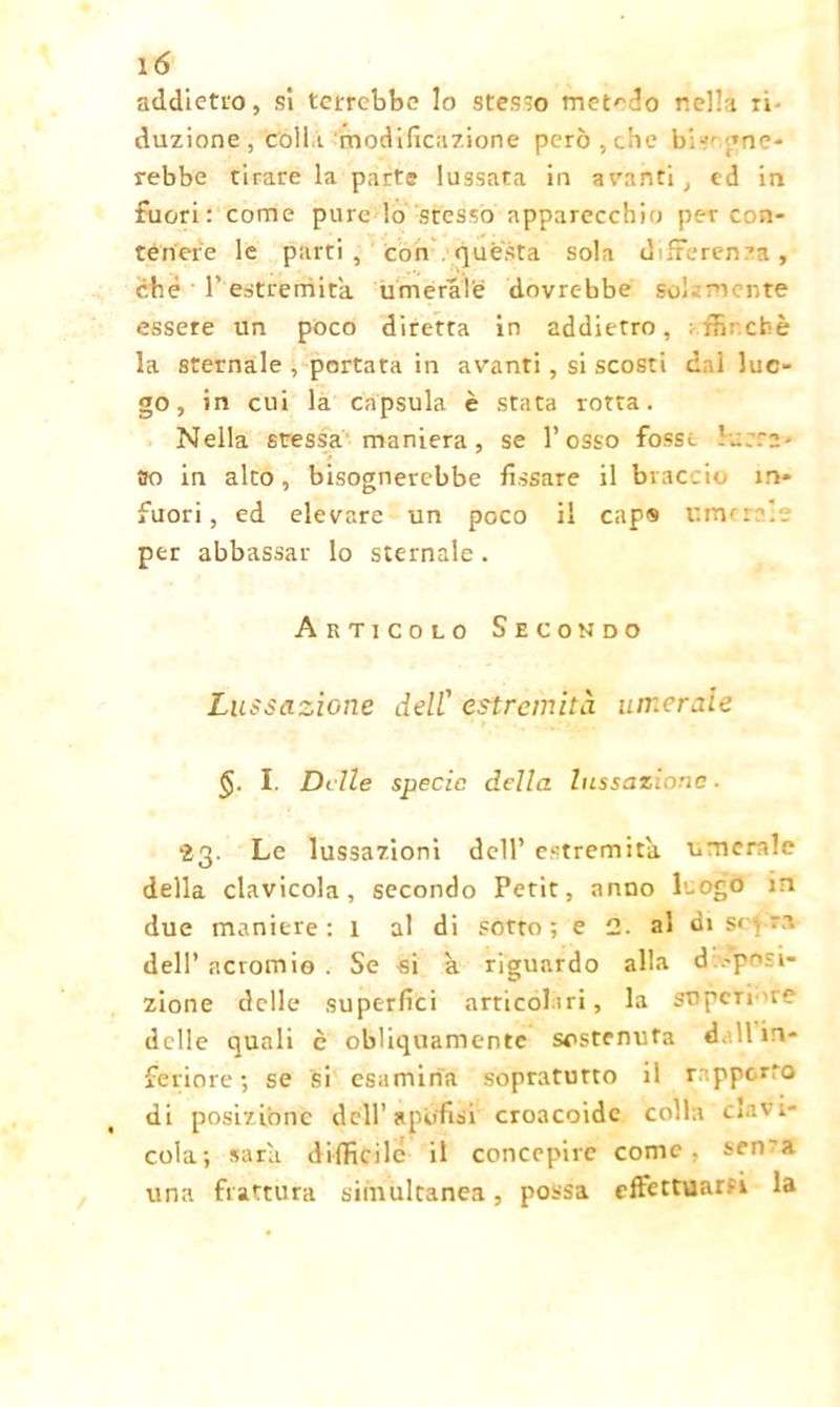 addietro, si terrebbe lo stesso metodo nella ri duzione, coll i modificazione però ,che bi-'- gne- rebbe tirare la parte lussata in avanti , ed in fuori: come pure lo stesso apparecchio per con- tenere le parti, con . questa sola differenza, che T estremità umeral'e dovrebbe sol- mente essere un poco diretta in addietro, «finché la sternale , portata in avanti , si scosti dai luo- go , in cui la capsula è stata rotta. Nella stessa maniera, se l’osso fosse ... .Ta- so in alto, bisognerebbe fissare il braccio in» fuori, ed elevare un poco il cap® cmcre'.e per abbassar lo sternale. Articolo Secondo Lussazione dell1 estremità umerale I. Delle specie della lussazione ■ 23. Le lussazioni dell’ estremità umerale della clavicola, secondo Petit, anno Logo in due maniere: l al di sotto ; e 2. al di sopra dell’ actomio . Se si a riguardo alla d eposi- zione delle superfici articolari, la sopente delle quali c obliquamente sostenuta dall in- feriore ; se si esamina sopratutto il rapporto di posizione dell’ api/fisi croacoidc colla clavi- cola; sara. difficile il concepire come, sen'a una frattura simultanea, possa effettuarsi la