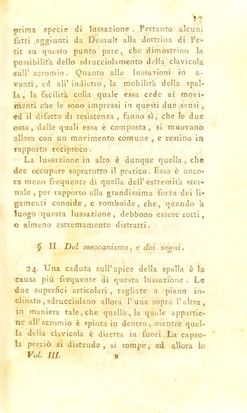 I» orima specie dì lussazione . Pertanto alcuni fatti aggiunti da Desault alla dottrina di Pc- tit su questo punto pare, che dimostrino la possibilità dello sdrucciolamento della clavicola sull’ acromio. Quanto alle lussazioni in a- vanti, ed all’indietro, la mobilita della spal- la, la facilita colla quale essa cede ai movi- menti che le sono impressi in questi due sensi, ed il difetto di resistenza , fanno sì, che le due ossa, dalle quali essa è composta, si muovano allora con un movimento comune , e restino in rapporto reciproco. La lussazione in alto è dunque quella , che dee occupare sopratutto il pratico. Essa è anco- ra meno frequente di quella dell’estremità ster- nale , per rapporto alla grandissima forza dei li- gamenti conoide, e romboide, che, quando à luogo questa lussazione, debbono essere rotti, o almeno estremamente distratti. S. II Del meccanismo , e dei semi. J O 24. Una caduta sull’apice della spalla è la causa più frequente di questa lussazione . Le due superlìci articolari , tagliate a piano in- clinato, sdrucciolano allora 1’una sopra l’altra, in maniera tale, che quella , la quale appartie- ne all’acromio è spinta in dentro, mentre quel- la della clavicola è diretta in fuori. La capsu- la perciò si disrende, si rompe, ed allora lo Voi. III. B