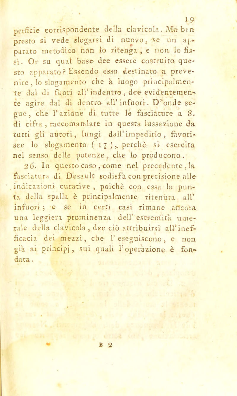 perfide corrispondente della clavicola . Ma bc rr presto si vede slogarsi di nuovo, se un ap- parato metodico non lo ritenga , e non lo fis- si. Or su qual base dee essere costruito que- sto apparato ? Essendo esso destinato a preve- nite , lo slogamento che k luogo principalmen- te dal di fuori all’indentro , dee evidentemen- te agire dal di dentro all’ infuori. D’onde se- gue , che l’azione di tutte le fasciature a 8. di cifra, raccomandate in questa lussazione da tutti gli autori, lungi dall’ impedirlo, favori- sce lo slogamento ( 11 ),. perchè si esercita nel senso delle potenze, che lo producono. 2Ó. In questo caso , come nel precedente , la fasciatura di Desault sodisfa con precisione alle indicazioni curative , poiché con essa la pun- ta della spalla è principalmente ritenuta all’ infuori ; e se in certi casi rimane ancora una leggiera prominenza dell’estremità ume- rale della clavicola , dee ciò attribuirsi alTinef- ficacia dei mezzi, che l’eseguiscono, e non già ai principi, su^ quali l’operazione è fon- data . B 2