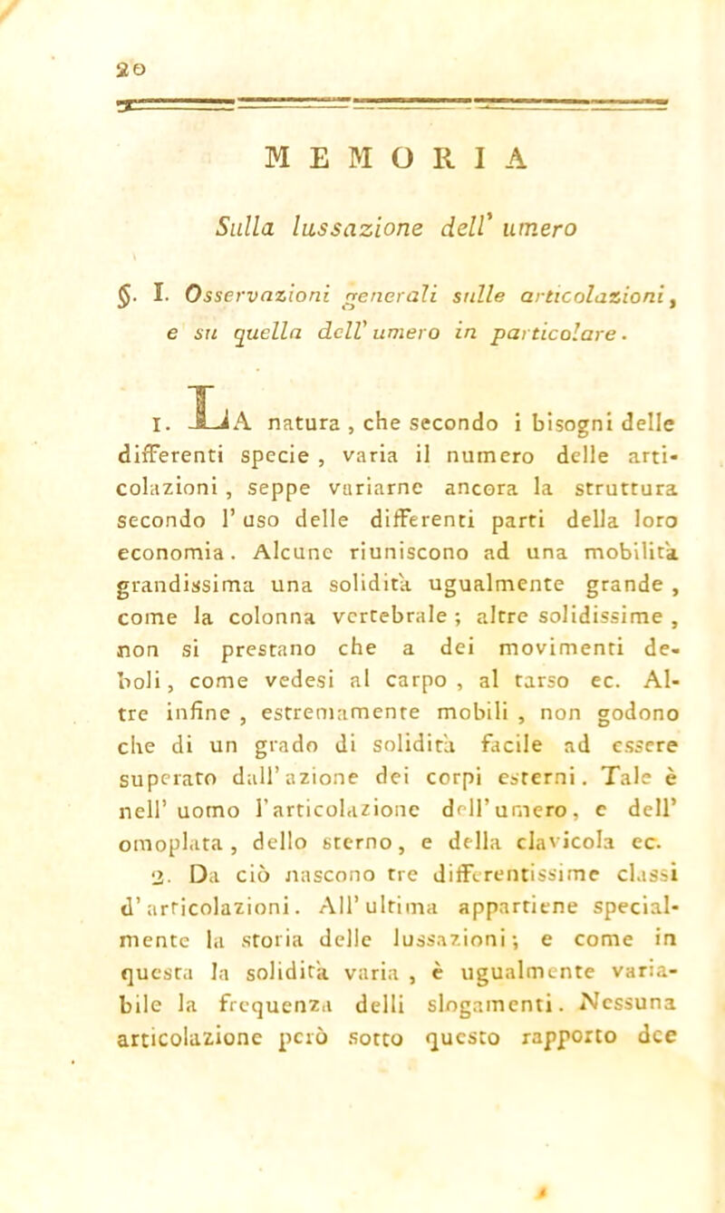 !T= MEMORIA Sulla lussazione dell’ umero <$. I. Osservazioni generali sulle articolazioni, e sri quella dell’ umero in particolare . I. La natura , che secondo i bisogni delle differenti specie , varia il numero delle arti- colazioni , seppe variarne ancora la struttura secondo 1’ uso delle differenti parti della loro economia. Alcune riuniscono ad una mobilita grandissima una solidità ugualmente grande , come la colonna vertebrale ; altre solidissime , non si prestano che a dei movimenti de- boli, come vedesi al carpo, al tarso ec. Al- tre infine , estremamente mobili , non godono che di un grado di solidità facile ad essere superato dall’azione dei corpi esterni. Tale è nell’uomo l’articolazione dell’ umero, e dell’ omoplata , dello sterno, e della clavicola ec. 2- Da ciò nascono tre differentissime classi d’articolazioni. All’ultima appartiene special- mente la storia delle lussazioni -, e come in questa la solidità varia , è ugualmente varia- bile la frequenza delli slogamenti. Nessuna articolazione però sotto questo rapporto dee t