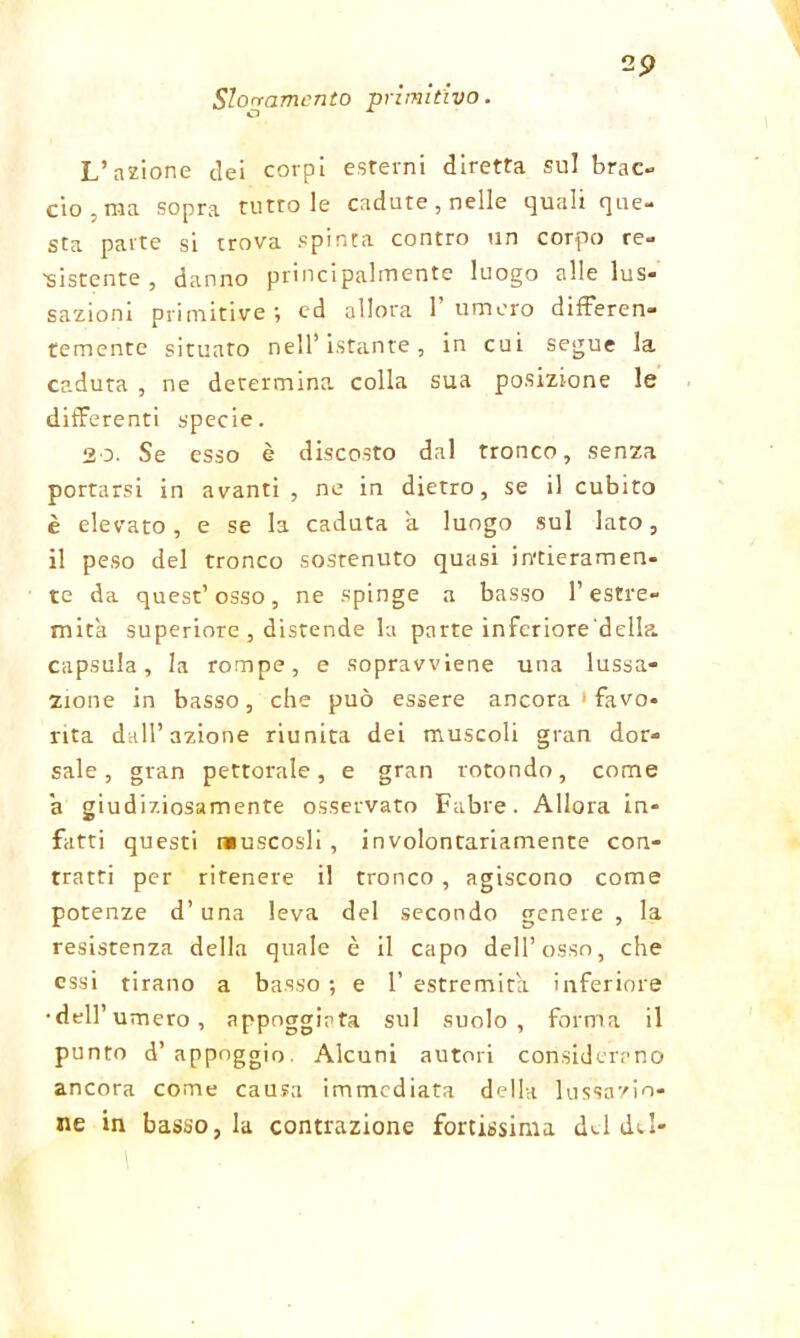 Slogamento primitivo. L’azione dei corpi esterni diretta sul brac- cio , ma sopra tutto le cadute, nelle quali que- sta parte si trova spinta contro un corpo re- sistente , danno principalmente luogo alle lus- sazioni primitive ; ed allora 1’ umero differen- temente situato nell’istante, in cui segue la caduta , ne determina, colla sua posizione le differenti specie. 20. Se esso è discosto dal tronco, senza portarsi in avanti , ne in dietro, se il cubito è elevato, e se la caduta a luogo sul lato, il peso del tronco sostenuto quasi intieramen- te da quest’osso, ne spinge a basso l’estre- mità superiore , distende la parte inferiore'della. capsula, la rompe, e sopravviene una lussa- zione in basso, che può essere ancora 1 favo- rita dall’azione riunita dei muscoli gran dor- sale, gran pettorale, e gran rotondo, come a giudiziosamente osservato Fabre. Allora in- fatti questi muscosli , involontariamente con- tratti per ritenere il tronco , agiscono come potenze d’una leva del secondo genere , la resistenza della quale è il capo dell’osso, che essi tirano a basso ; e 1’ estremità inferiore •dell’umero, appoggiata sul suolo, forma il punto d’ appoggio. Alcuni autori considerano ancora come causa immediata della lussazio- ne in basso, la contrazione fortissima del del-