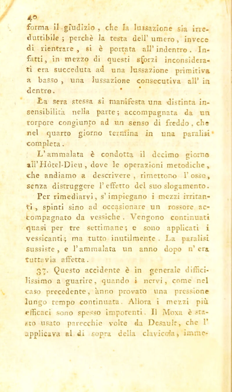 4° forma il giudizio , che la lussazione sia irie- duttibile ; perchè la testa dcU’umero, invece di rientrare , si è portata all’ indentro . In- fatti, in mezzo di questi sforzi inconsidera- ti era succeduta ad una lussazione primitiva a basso , una lussazione consecutiva all’ in dentro. La sera stessa si manifesta una distinta in- sensibilità nella parte ; accompagnata da un torpore congiunto ad un senso di freddo . che nel quarto giorno tendina in una paralisi compierà. L’ammalata è condotta il decimo giorno all’Hòtel-Dieu , dove le operazioni metodiche, che andiamo a descrivere, rimettono l’osso, senza distruggere 1’effetto del suo slogamento. Per rimediarvi, s’impiegano i mezzi irritan- ti , spinti sino ad occasionare un rossore ac- compagnato da vessiche . Vengono continuati quasi per tre settimane-, e sono applicati i vessicanti; ma tutto inutilmente. La paralisi sussiste, e l’ammalata un anno dopo n’ era tuttavia affetta. 37. Questo accidente è in generale diffici- lissimo a guarire, quando i nervi, come nel caso precedente, anno provato una pressione lungo tempo continuata. Allora i mezzi più efficaci sono spesso impotenti. Il Moxa c .-ta- sto usato parecchie volte da Dcsaulr, che 1* applicava al di sopra delia clavicola, imme-