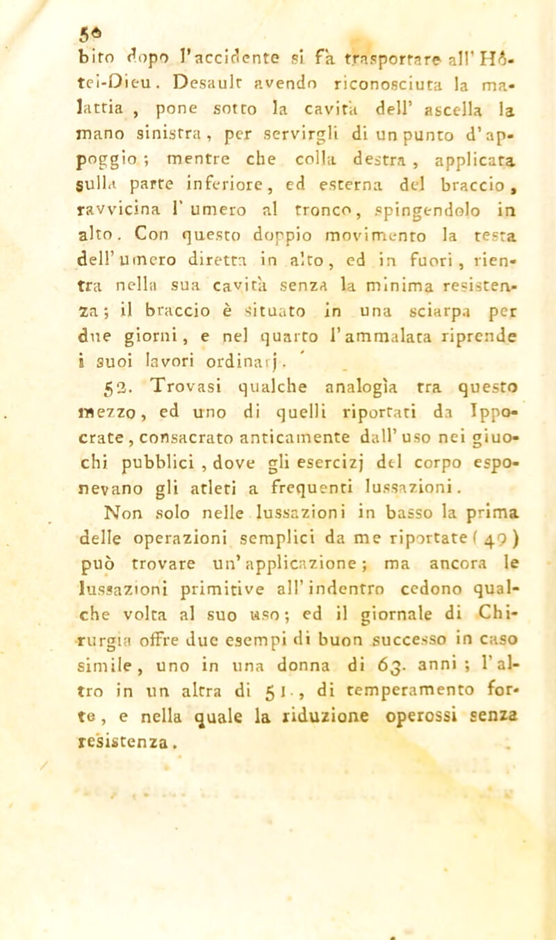 5* biro dopo l’accidente si Fa trasportare all' Hà- tci-Dieu. Desaulr avendo riconosciuta la ma- lattia , pone sotto la cavita dell’ ascella la mano sinistra, per servirgli di un punto d’ap- poggio ; mentre che colla destra , applicata sulla parte inferiore, ed esterna del braccio, ravvicina Fumerò al tronco, spingendolo in alto. Con questo doppio movimento la testa dell’uinero diretta in alto, ed in fuori, rien- tra nella sua cavita senza la minima resisten- za; il braccio è situato in una sciarpa per due giorni, e nel quarto l’ammalata riprende s suoi lavori ordinaij, 52. Trovasi qualche analogìa tra questo mezzo, ed uno di quelli riportati da Ippo- crate , consacrato anticamente dall’uso nei giuo- chi pubblici , dove gli esercizi del corpo espo- nevano gli atleti a frequenti lussazioni. Non solo nelle lussazioni in basso la prima delle operazioni semplici da me riportate ( 49) può trovare un’applicazione; ma ancora le lussazioni primitive all’indentro cedono qual- che volta al suo «so; ed il giornale di Chi- rurgia offre due esempi di buon successo in caso simile, uno in una donna di 63. 3nni ; l’al- tro in un altra di 51 , di temperamento for- te , e nella quale la riduzione operossi senza resistenza. /,