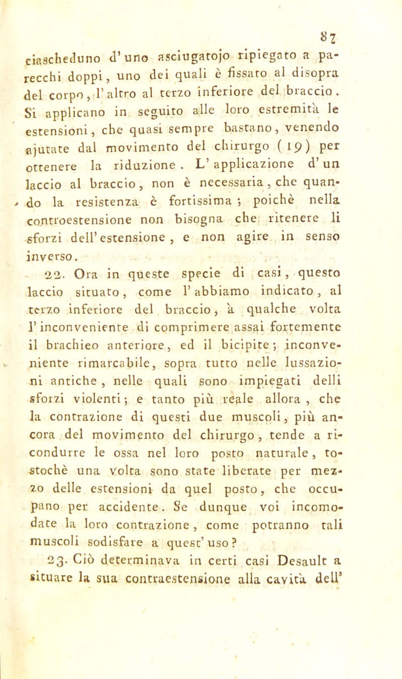 «2 ciascheduno d’uno asciugatoio ripiegato a pa- recchi doppi, uno dei quali è fissato al disopra del corpo, l’altro al terzo inferiore del braccio. Si applicano in seguito alle loro estremità le estensioni, che quasi sempre bastano, venendo ajutate dal movimento del chirurgo (19) per ottenere la riduzione. L’applicazione d’un laccio al braccio, non è necessaria , che quan- do la resistenza è fortissima -, poiché nella controestensione non bisogna che ritenere li sforzi dell’estensione, e non agire in senso inverso. 22. Ora in queste specie di casi , questo laccio situato, come l’abbiamo indicato, al terzo inferiore del braccio, a qualche volta l’inconveniente di comprimere assai fortemente il brachieo anteriore, ed il bicipite; inconve- niente rimarcabile, sopra tutto nelle lussazio- ni antiche , nelle quali sono impiegati delli sforzi violenti; e tanto più reale allora, che la contrazione di questi due muscoli, più an- cora del movimento del chirurgo, tende a ri- condurre le ossa nel loro posto naturale, to- stochè una volta sono state liberate per mez- zo delle estensioni da quel posto, che occu- pano per accidente. Se dunque voi incomo- date la loro contrazione, come potranno tali muscoli sodisfare a quest’uso? 23. Ciò determinava in certi casi Desault a situare la sua contraestensione alla cavità dell’