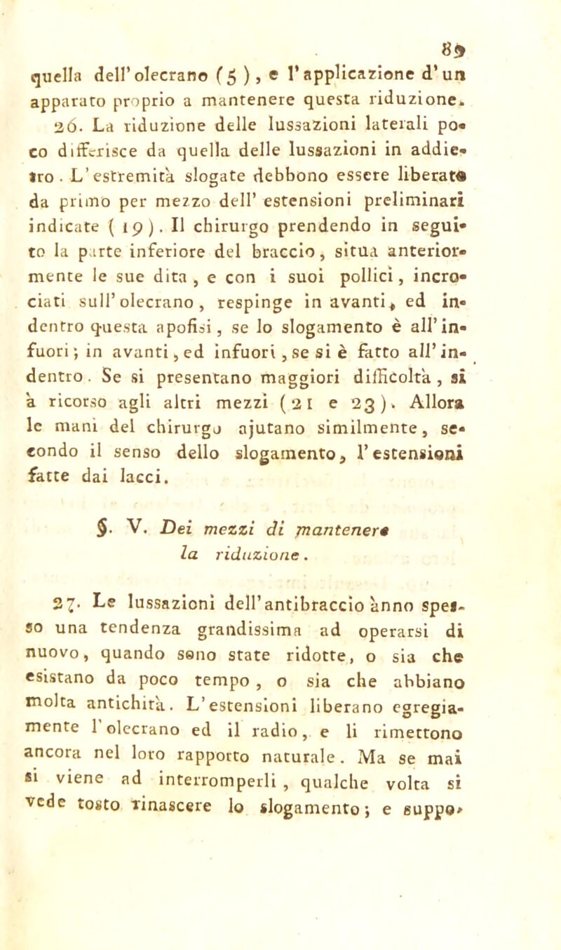 8* quella dell’olecrano (5),e l’applicazione d’un apparato proprio a mantenere questa riduzione. 26. La riduzione delle lussazioni laterali po- co differisce da quella delle lussazioni in addie- tro- L’estremità slogate debbono essere liberata da primo per mezzo dell’ estensioni preliminari indicate ( 19). Il chirurgo prendendo in segui- to la parte inferiore del braccio, situa anterior- mente le sue dita, e con i suoi pollici, incro- ciati sull’olecrano , respinge in avanti^ ed in- dentro questa apofisi, se lo slogamento è all’in- fuori; in avanti, ed infuori, se si è fatto all’in- dentro . Se si presentano maggiori difficolta, si a ricorso agli altri mezzi (21 e 23). Allora le mani del chirurgo ajutano similmente, se- condo il senso dello slogamento, l’estensioni fatte dai lacci. §■ V. Dei mezzi di jnantener« la riduzione. 27. Le lussazioni dell’antibraccio anno spes- so una tendenza grandissima ad operarsi di nuovo, quando sono state ridotte, o sia che esistano da poco tempo , o sia che abbiano molta antichità. L’estensioni liberano egregia- mente 1 olecrano ed il radio, e li rimettono ancora nel loro rapporto naturale. Ma se mai si viene ad interromperli , qualche volta si vede tosto rinascere lo slogamento; e guppo>