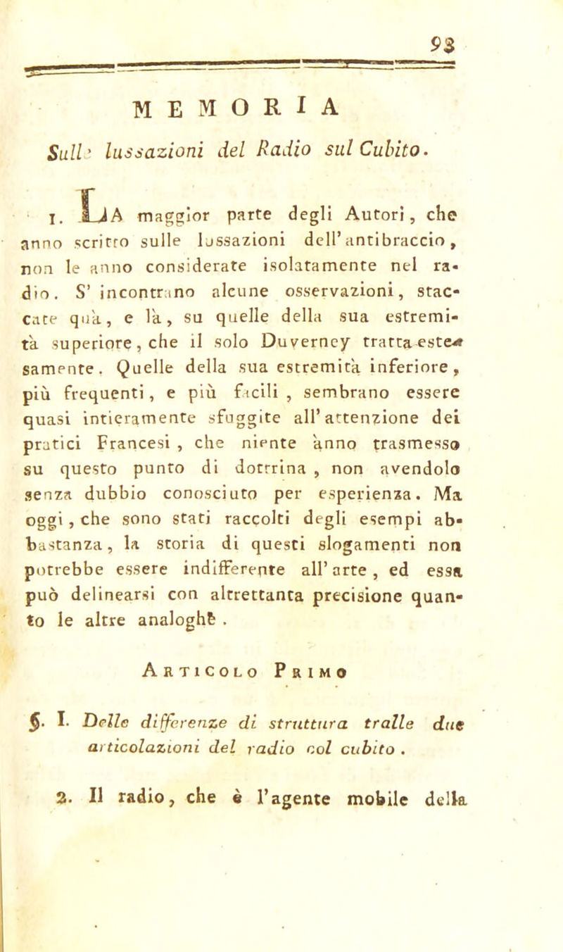 MEMORIA Sull' lussazioni del Radio sul Cubito. 93 I. .La maggior parte degli Autori, che arino scritro sulle lussazioni dell’antibraccio, non le anno considerate isolatamente nel ra- dio. S’incontrino alcune osservazioni, stac- cate qua, e la, su quelle della sua estremi- tà superiore, che il solo Duverney trattaeste* samente. Quelle della sua estremità inferiore, più frequenti, e più facili , sembrano essere quasi intieramente sfuggite all’attenzione dei pratici Francesi , che niente anno trasmesso su questo punto di dottrina , non avendolo senza dubbio conosciuto per esperienza. Ma oggi, che sono stati raccolti degli esempi ab- bastanza, la storia di questi slogamenti non potrebbe essere indifferente all’arte, ed essa può delinearsi con altrettanta precisione quan- to le altre analoghe . Articolo Primo $■ I. Delle differenze di struttura traile due articolazioni del radio col cubito . 2. Il radio, che è l’agente mobile della