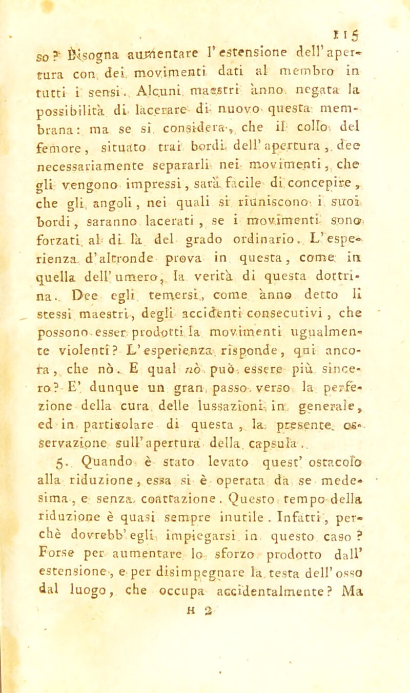 so?' bisogna aumentare l’estensione dell’aper- tura con dei movimenti dati al membro in tutti i sensi. Alc.uni maestri anno negata la possibilità di lacerare di nuovo questa mem- brana: ma se si considera-, che il collo del femore, situato trai bordi, dell’apertura dee necessariamente separarli nei movimenti, che gli vengono impressi, sarìi facile di concepire , che gli, angoli, nei quali si riuniscono i suoi bordi, saranno lacerati , se i movimenti sono forzati, al di la del grado ordinario. L’espe- rienza d’altronde prova in questa, come in quella dell’ umero, la verità di questa dottri- na. Dee egli temersi, come anno detto li stessi maestri, degli accidenti consecutivi , che possono esser prodotti la movimenti ugualmen- te violenti? L’esperienza risponde, qui anco- ra, che nò. E qual nò. può, essere più since- ro? E’ dunque un gran, passo, verso la perfe- zione della cura delle lussazioni, in generale, ed in partisolare di questa , la; presente, os- servazione suU’apertura della capsula,. 5. Quando è stato levato quest’ ostacolò alla riduzione , essa si è operata da se mede- sima, e senza, coartazione . Questo tempo della riduzione è quasi sempre inutile . Infatti , per- chè dovrebb’egli impiegarsi in questo caso? Forse per aumentare lo sforzo prodotto dall’ estensione-, e per disimpegnare la testa dell’osso dal luogo, che occupa accidentalmente? Ma H 2