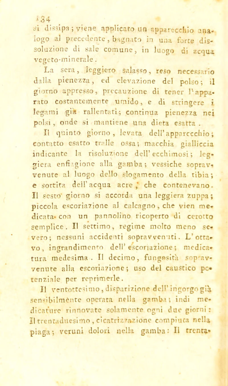 tìi dissipa ; viene applicato un apparecchio ana- logo al precedente, bagnato in una force dis- soluzione di sale comune, in luogo ai acqua vegeto-minerale. La sera, leggiero salasso, reso necessario dalla pienezza, ed elevazione del polso; il giorno appresso, precauzione di tener l'appa- rato Costantemente umido, e di stringere i legami gik rallentati; continua pienezza nei polsi , onde si mantiene una dieta esatta . Il quinto giorno, levata dell’apparecchio; contatto esatto traile ossa; macchia gialliccia indicante la risoluzione dell’ecchimosi ; leg- giera enfi'.gione alla gamba; vessiche soprav- venute al luogo dello slogamento della tibia; e sortita dell’acqua acre* che Contenevano. Il sesto' giorno si accorda una leggiera zuppa; piccola escoriazione al calcagno , che vien me- dicata* con un pannolino ricoperto di cerotto semplice. Il settimo, regime molto meno se- vero; nessuni accidenti soprav venuti. L’otta- vo, ingrandimento dell’escoriazione; medica- tura medesima. Il decimo, fungosità soprav- venute alla escoriazione; uso del caustico pc» tenziale per reprimerle. Il ventottesimo, disparizione dell’ingorgo già. sensibilmente operata nc-lta gamba; indi me- dicature rinnovate solamente ogni due giorni : Il trentaduesimo , cìcatrizz.-vzione compiuta nella piaga; veruni dolori nella gamba: Il trenta-