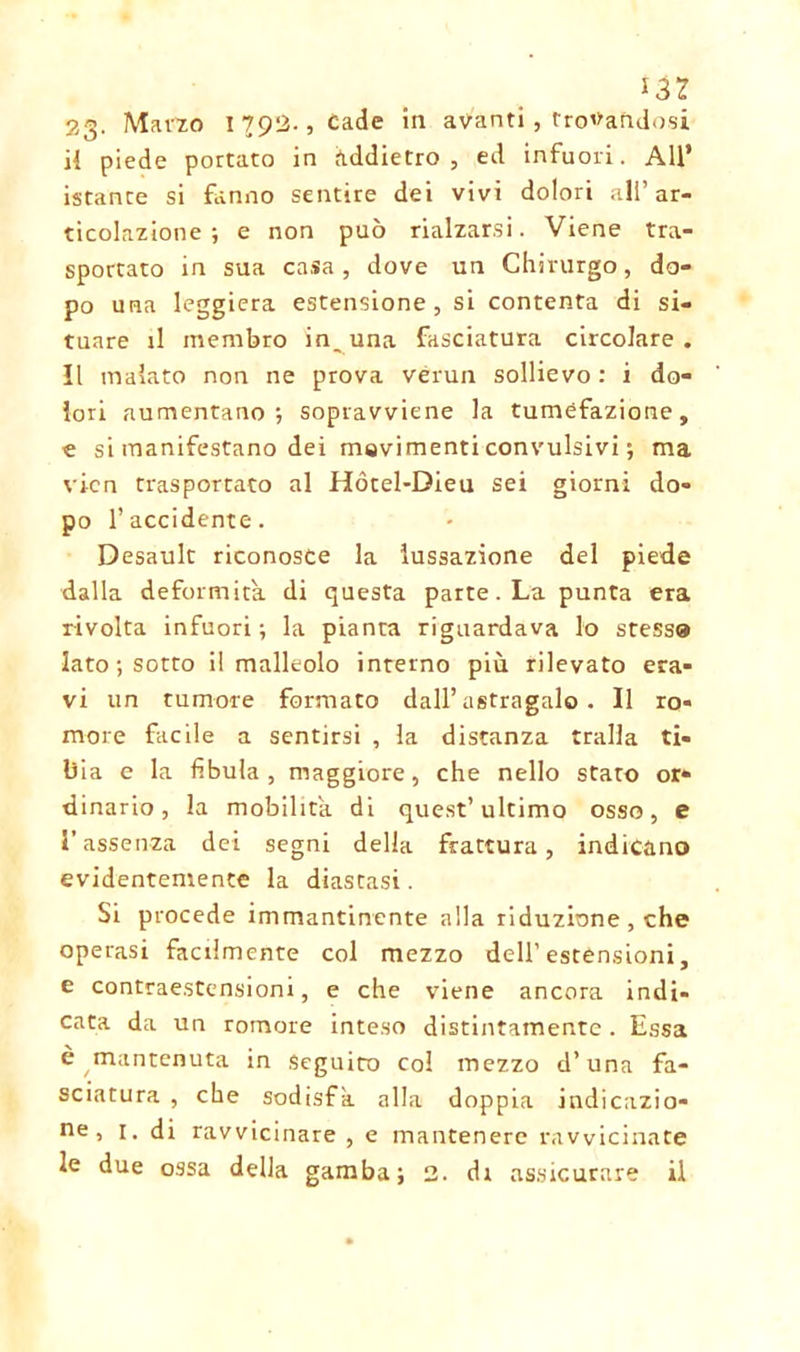 *32 23- Marzo 1792-, Cade in avanti, trovandosi H piede portato in addietro, ed infuori. All* istante si fanno sentire dei vivi dolori all’ar- ticolazione ; e non può rialzarsi. Viene tra- sportato in sua casa, dove un Chirurgo, do- po una leggiera estensione, si contenta di si- tuare il membro infuna fasciatura circolare, il malato non ne prova vérun sollievo: i do- lori aumentano-, sopravviene la tumefazione, e si manifestano dei movimenti convulsivi ; ma vicn trasportato al Hócel-Dieu sei giorni do- po l’accidente. Desault riconosce la lussazione del piede dalla deformità di questa parte. La punta era rivolta infuori ; la pianta riguardava lo stessa Iato ; sotto il malleolo interno più rilevato era- vi un tumore formato dall’astragalo. Il ro- more facile a sentirsi , la distanza traila ti- bia e la fibula , maggiore, che nello stato or- dinario , la mobilita di quest’ultimo osso, e l’assenza dei segni della frattura, indicano evidentemente la diastasi. Si procede immantinente alla riduzione , che operasi facilmente col mezzo dell’ estensioni, e contraestensioni, e che viene ancora indi- cata da un romore inteso distintamente. Essa è mantenuta in Seguito col mezzo d’una fa- sciatura , che sodisfa alla doppia indicazio- ne, i. di ravvicinare , e mantenere ravvicinate