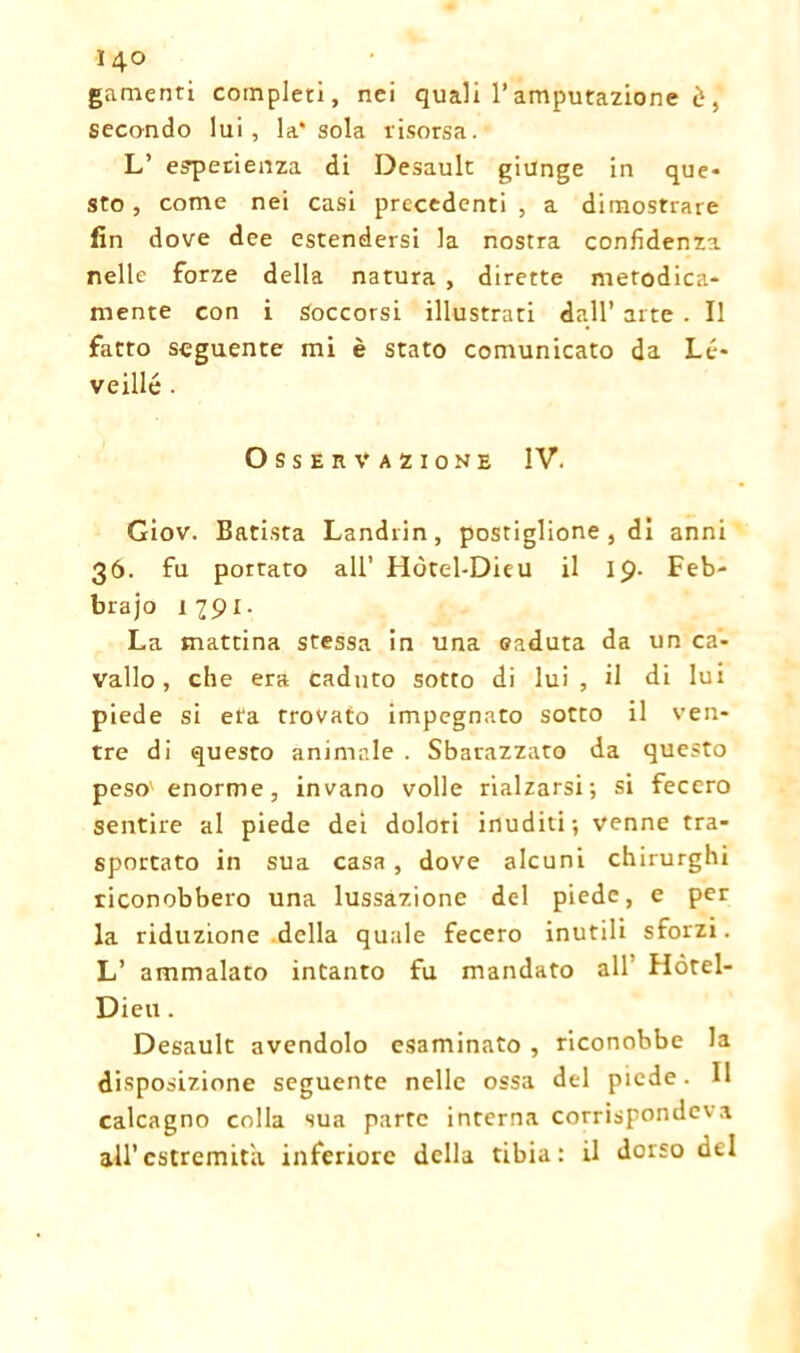 gamenti completi, nei quali l’amputazione è, secondo lui, la* sola risorsa. L’ esperienza di Desault giunge in que- sto , come nei casi precedenti , a dimostrare fin dove dee estendersi la nostra confidenza nelle forze della natura , dirette metodica- mente con i Soccorsi illustrati dall’ arte . Il fatto seguente mi è stato comunicato da Lé- veillé . Osservazione IV. Giov. Batista Landrin, postiglione , di anni 36. fu portato all’ Hòtel-Dieu il 19- Feb- brajo 1791. La mattina stessa in una caduta da un ca- vallo , che era caduto sotto di lui, il di lui piede si età trovato impegnato sotto il ven- tre di questo animale . Sbarazzato da questo peso' enorme, invano volle rialzarsi; si fecero sentire al piede dei dolori inuditi; venne tra- sportato in sua casa , dove alcuni chirurghi riconobbero una lussazione del piede, e per la riduzione della quale fecero inutili sforzi. L’ ammalato intanto fu mandato all Hòtel- Dieu . Desault avendolo esaminato , riconobbe la disposizione seguente nelle ossa del piede. Il calcagno colla sua parte interna corrispondeva all’estremità inferiore della tibia: il dorso del