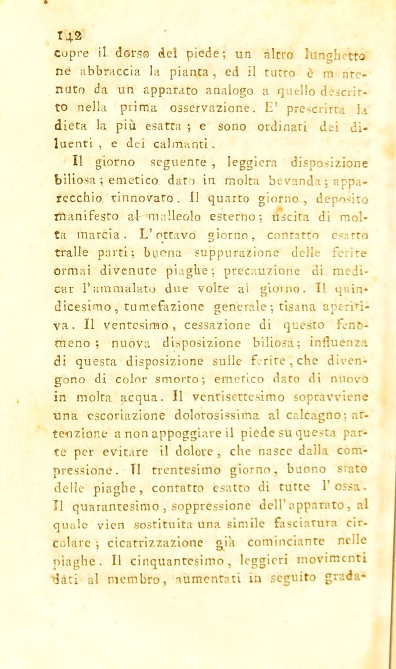 copre il dors® del piede; un alerò lunghetto ne abbraccia la pianta, ed il nitro è in nrc- nuto da un apparato analogo a quello decrit- to nella prima osservazione. E’ prescritta la dieta la più esatta ; e sono ordinari dei di- luenti , e dei calmanti. Il giorno seguente , leggiera disposizione biliosa ; emetico dat i in molta be vanda ; appa- recchio rinnovato. I! quarto giorno, deposito manifesto al malleolo esterno; uscita di mol- ta marcia. L’ottavo giorno, contatto esatto traile parti; buona suppurazione delle ferire ormai divenute piaghe; precauzione di medi- car l’ammalato due volte al giorno. I! quin- dicesimo, tumefazione generale; tisana aptriri- va. Il ventesimo, cessazione di questo feno- meno; nuova disposizione biliosa; influenza, di questa disposizione sulle f.rite, che diven- gono di color smorto; emetico dato di nuovo in molta acqua. Il ventisettesimo sopravviene una escoriazione dolorosissima al calcagno; at- tenzione a non appoggiare il piede su questa par- te per evitare il dolore , che nasce dalla com- pressione. TI trentesimo giorno, buono srato delle piaghe, contatto esatto di tutte Tossa. Il quarantesimo , soppressione dell’apparato , al quale vien sostituita una simile fasciatura cir- colare ; cicatrizzazione già cominciante nelle piaghe. Il cinquantesimo, leggieri movimenti dati ul membro, aumentati in seguito grada-