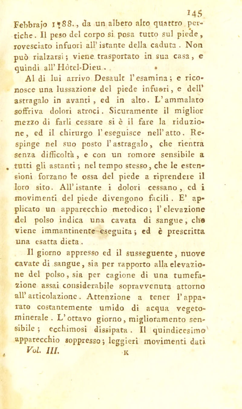 * 45 F ebbra jo I *88., da un albero alto quattro per- tiche. Il peso del corpo si posa tutto sul piede, rovesciato infuori all’istante della caduta . Non può rialzarsi ; viene trasportato in sua casa, e quindi all’ Hòtel-Dieu . • Al di lui arrivo Desault l’esamina; e rico- nosce una lussazione del piede infuori, e dell* astragalo in avanti, ed in alto. L’ammalato soffriva dolori atroci. Sicuramente il miglior mezzo di farli cessare si è il fare la riduzio- ne, ed il chirurgo l’eseguisce nell’atto. Re- spinge nel suo posto l’astragalo, che rientra senza difficoltà, e con un romore sensibile a tutti gli astanti ; nel tempo stesso, che le esten- sioni forzano le ossa del piede a riprendere il loro sito. All’istante i dolori cessano, cd i movimenti del piede divengono facili . E’ ap- plicato un apparecchio metodico; l’elevazione del polso indica una cavata di sangue, elio viene immantinente eseguita; ed è prescritta una esatta dieta. Il giorno appresso ed il susseguente, nuove cavate di sangue, sia per rapporto alla elevazio- ne del polso, sia per cagione di una tumefa- zione assai considerabile sopravvenuta attorno all’articolazione. Attenzione a tener l’appa- rato costantemente umido di acqua vegeto- minerale . L’ottavo giorno, miglioramento sen- sibile ; ecchimosi dissipata . Il quindicesimo apparecchio soppresso ; leggieri movimenti dati Voi. IH. K