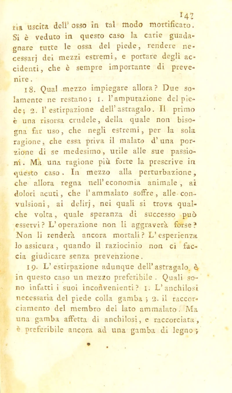 Hi Eta uscita dell’osso in tal modo mortificato. Si è veduto in questo caso la carie guada- gnare tutte le ossa del piede, rendere ne- cessarj dei mezzi estremi, e portare degli ac- cidenti, che è sempre importante di preve- nire . 18. Qual mezzo impiegare allora? Due so- lamente ne restano; i. l’amputazione del pie- de; 2. l’estirpazione dell’astragalo. Il primo è una risorsa crudele, della quale non biso- gna far uso, che negli estremi, per la sola ragione, che essa priva il malato d’una por- zione di se medesimo, utile alle sue passio- ni. Ma una ragione più forte la prescrive in questo caso . In mezzo alla perturbazione, che allora regna nell’economia animale, ai dolori acuti, che l’ammalato soffre, alle con- vulsioni , ai delirj, nei quali si trova qual- che volta, quale speranza di successo può esservi? L’operazione non li aggraverà, forse? Non li renderà, ancora mortali? L’esperienza lo assicura, quando il raziocinio non ci fac- cia giudicare senza prevenzione. 19. L’estirpazione adunque dell’astragalo, ò- in questo caso un mezzo preferibile . Quali so- no infatti i suoi inconvenienti? 1. L’anchilosi necessaria del piede colla gamba ; 2. il raccor- ciamento del membro del lato ammalato. Ma una gamba affetta di anchilosi, e raccorciata, è preferibile ancora ad una gamba di legno ;