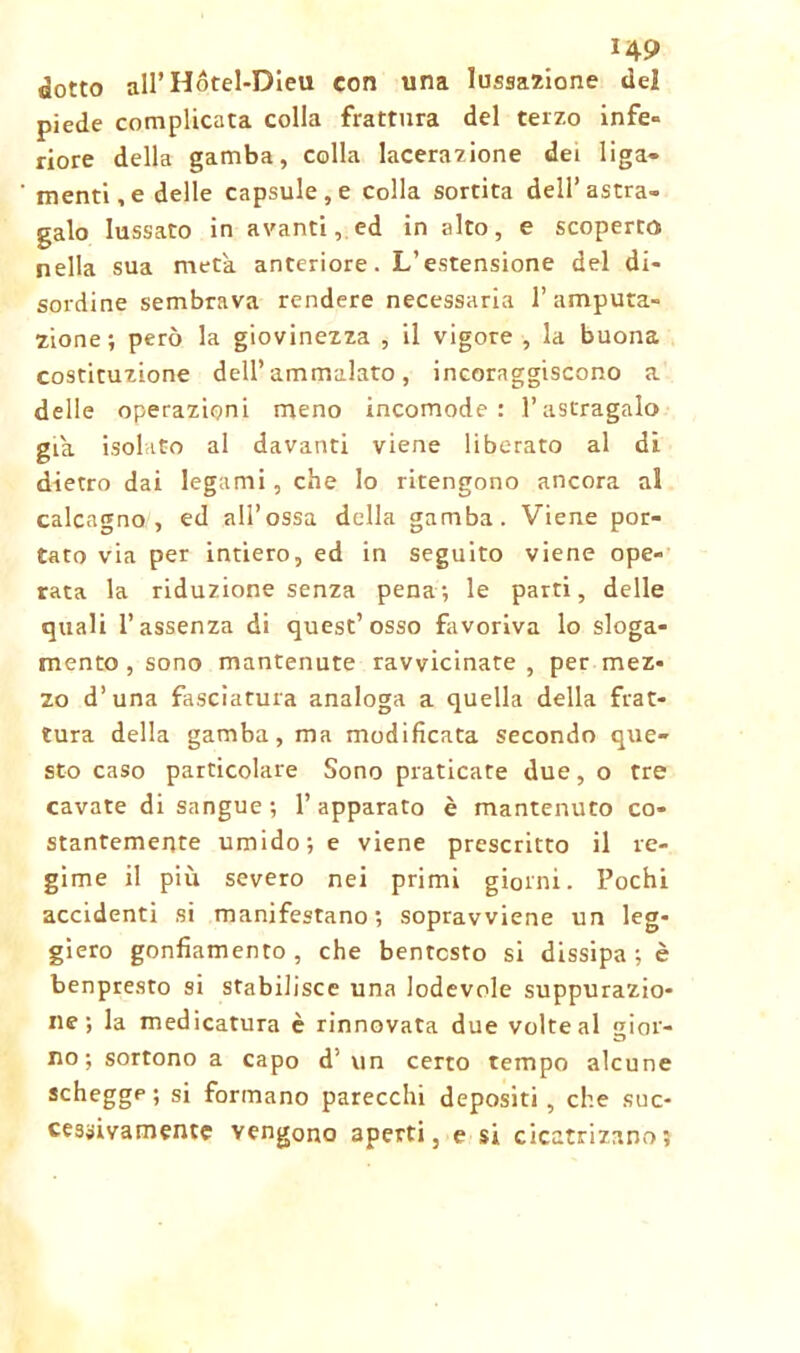 dotto all’Hótel-Dieu con una lussazione del piede complicata colla frattura del terzo infe- riore della gamba, colla lacerazione dei liga- menti,edelle capsule , e colla sortita dell’astra- galo lussato in avanti, ed in alto, e scoperto nella sua meta anteriore. L’estensione del di- sordine sembrava rendere necessaria l’amputa- zione ; però la giovinezza , il vigore , la buona costituzione dell’ammalato, incoraggiscono a delle operazioni meno incomode: l’astragalo già isolato al davanti viene liberato al di dietro dai legami, che lo ritengono ancora al calcagno , ed all’ossa della gamba. Viene por- tato via per intiero, ed in seguito viene ope- rata la riduzione senza pena-, le parti, delle quali l’assenza di quest’osso favoriva lo sloga- mento , sono mantenute ravvicinate , per mez- zo d’una fasciatura analoga a quella della frat- tura della gamba, ma modificata secondo que- sto caso particolare Sono praticate due, o tre cavate di sangue; l’apparato è mantenuto co- stantemente umido; e viene prescritto il re- gime il più severo nei primi giorni. Pochi accidenti si manifestano; sopravviene un leg- giero gonfiamento, che bentosto si dissipa; è benpresto si stabilisce una lodevole suppurazio- ne ; la medicatura è rinnovata due volte al gior- no; sortono a capo d’ un certo tempo alcune schegge ; si formano parecchi depositi , che suc- cessivamente vengono aperti, e si cicatrizano;