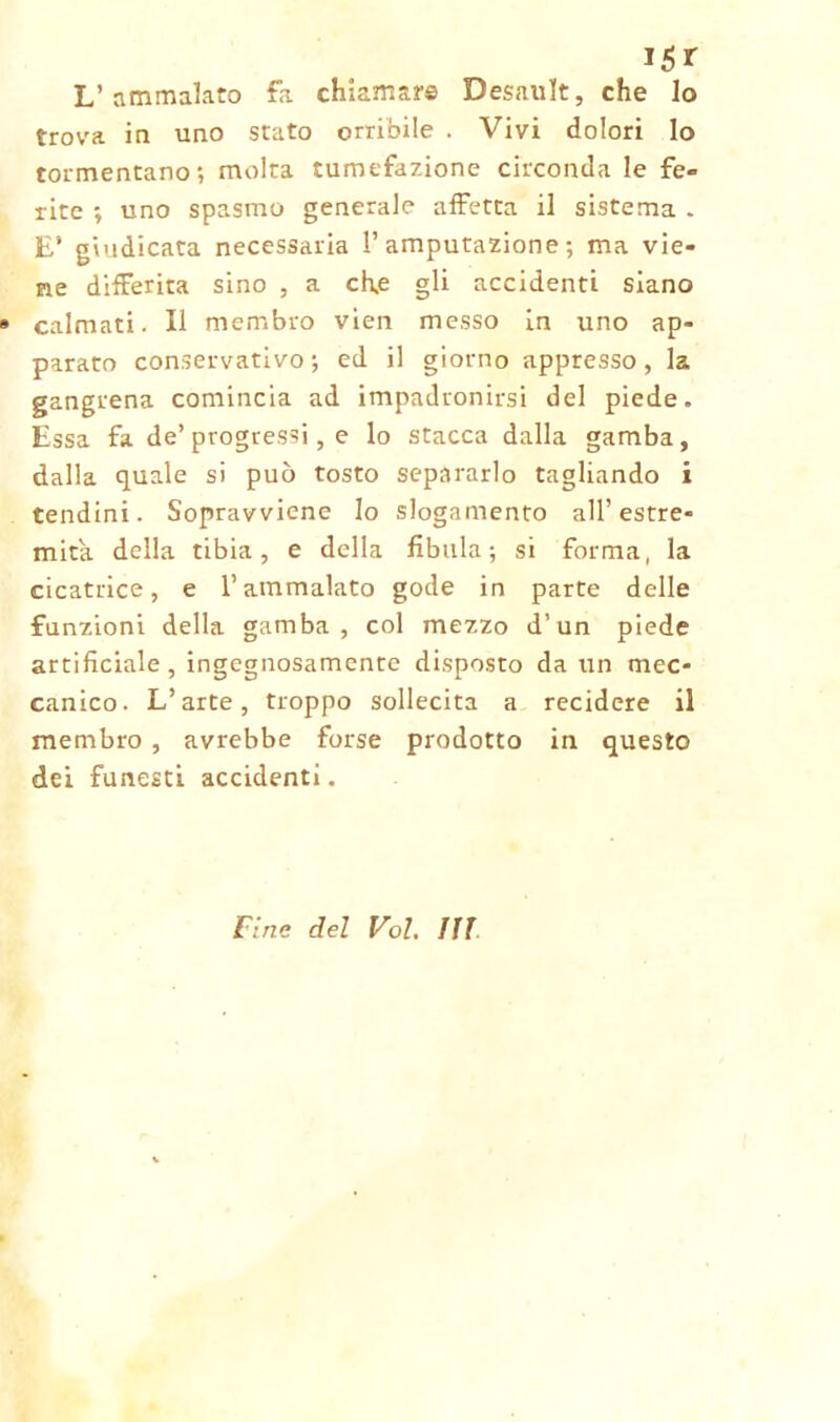 L’ammalato fa chiamare Desault, che lo trova in uno stato orribile . Vivi dolori lo tormentano; molta tumefazione circonda le fe» rite ; uno spasmo generale affetta il sistema . E’ giudicata necessaria l’amputazione; ma vie- ne differita sino , a ch«e gli accidenti siano » calmati. Il membro vien messo in uno ap- parato conservativo; ed il giorno appresso, la gangrena comincia ad impadronirsi del piede. Essa fa de’progressi, e lo stacca dalla gamba, dalla quale si può tosto separarlo tagliando i tendini. Sopravviene lo slogamento all’estre- mità. della tibia, e della fibula; si forma, la cicatrice, e l’ammalato gode in parte delle funzioni della gamba, col mezzo d’un piede artificiale , ingegnosamente disposto da un mec- canico. L’arte, troppo sollecita a recidere il membro , avrebbe forse prodotto in questo dei funesti accidenti. Fine del Voi, III