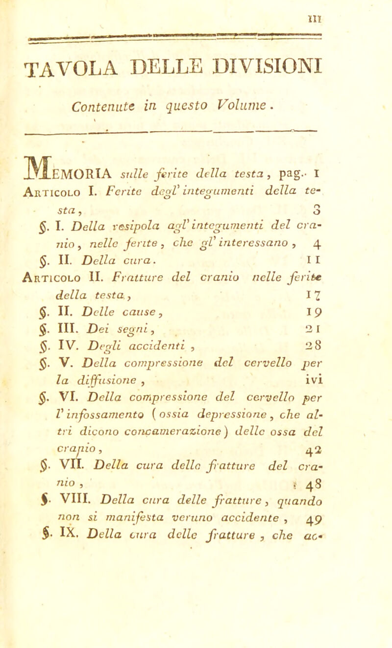 TAVOLA DELLE DIVISIONI Contenute in questo Volume. Memoria sulle ferite della testa, pag.- I Articolo I. Ferite degl’ integumenti della te- sta , O O §. I. Della resipola agl' integumenti del cra- nio , nelle ferite , clic gl' interessano , 4 §. II. Della cura. I I Articolo II. Fratture del cranio nelle ferite della testa, 12 §■ n. Delle cause , I 9 §. III. Dei segni, 2 I $. IV. Degli accidenti , 28 $. V. Della compressione del cervello per la diffusione , ivi §. VI. Della compressione del cervello per V infossamento ( ossia depressione , che al- tri dicono concamer azione) delle ossa del cranio, 4.2 $. VII. Della cura delle, fratture del cra- nio , t 48 $. Vili. Della cura delle fratture , quando non si manifesta veruno accidente , 49 §• IX. Della cura delle fratture , che ac-