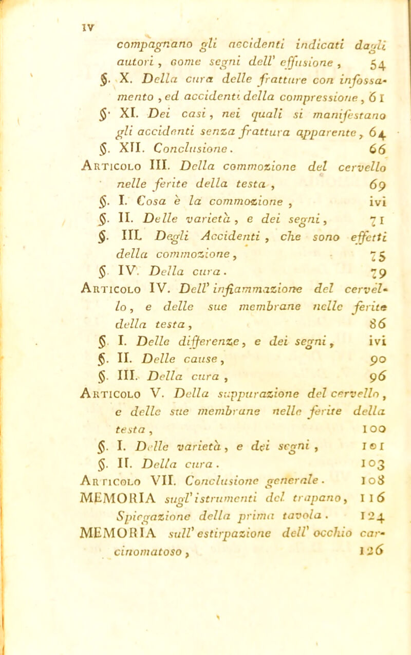 compagnano gli accidenti indicati da'di autori , Gome segni dell' effusione , 54 X. Della cura delle fratture con infossa- mento , ed accidenti della compressione, 6 I $• XI. Dei casi , nei quali si manifestano gli accidenti senza frattura apparente , ó4 §. XII. Conclusione. 66 Articolo III. Della commozione del cervello nelle ferite della testa -, 69 §. I. Cosa e la commozione , ivi §. II. Delle varietà, e dei segni, 71 §■ IIL Degli Accidenti , che sono efetti della commozione, 25 § IV Della cura. 29 Articolo IV. Dell' infiammazione del cervèl- lo, e delle sue membrane nelle ferite della testa, 86 § I. Delle differenze, e dei segni, ivi <§. II. Delle cause, 90 III. Della cura , 96 Articolo V. Della suppurazione del cervello, e delle sue membrane nelle ferite della testa , IOO I. Delle varietà, e dei segni , lei 5. II. Della cura. 103 Articolo VII. Conclusione generale. 108 MEMORIA sugl'istrumenti del trapano, Il6 Spiegazione della prima tavola. 124 MEMORIA sull'estirpazione dell' occhio car- cinomatoso, 126