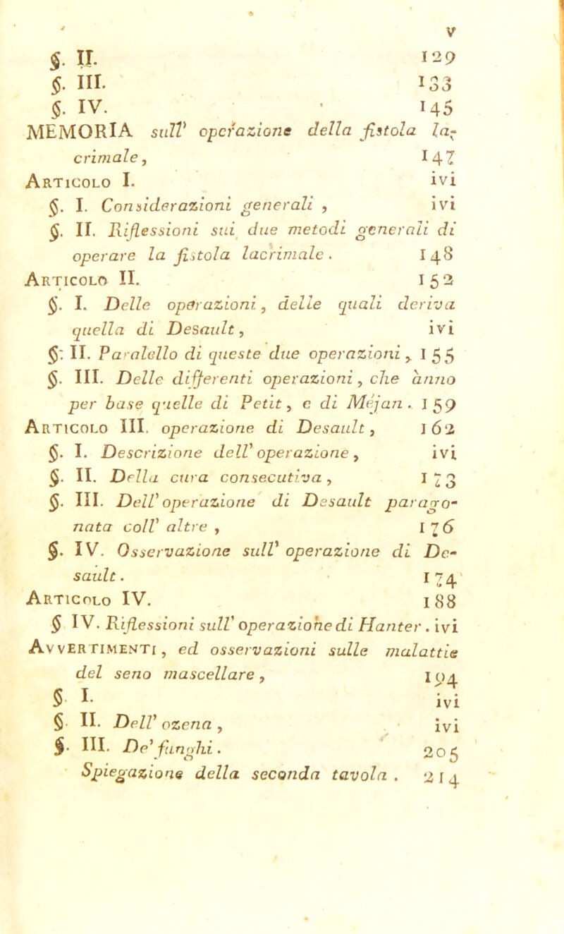 $. ir. 129 §. HI- 133 §. IV. 145 MEMORIA sull' operazione della fistola la- crimale, I4Z Articolo I. ivi I. Considerazioni generali , ivi §. II. Riflessioni sui due metodi generali di operare la fistola lacrimale. I48 Articolo II. 152 I. Delle operazioni., delle quali deriva quella di Desault, ivi <$: II. Paralello di queste due operazioni, 155 §. III. Delle di. ferenti operazioni, che anno per base quelle di Petit, e di Méjan. I 59 Articolo III, operazione di Desault, 162 §. I. Descrizione dell' operazione , ivi II. Della cura consecutiva, IÌ3 §. III. Dell’ operazione di Desault parago- nata coll' altre , I 2(S §. IV. Osservazione sull' operazione di De- sault. 174. Articolo IV. 1S8 ^ IV. Riflessioni sull' operazione di Hanter . ivi Avvertimenti, ed osservazioni sulle malattie del seno mascellare, I04 5 I. ivi § II. Dell’ ozena , ivi $• III. De’fan ohi. 205 Spiegazione della seconda tavola . 214