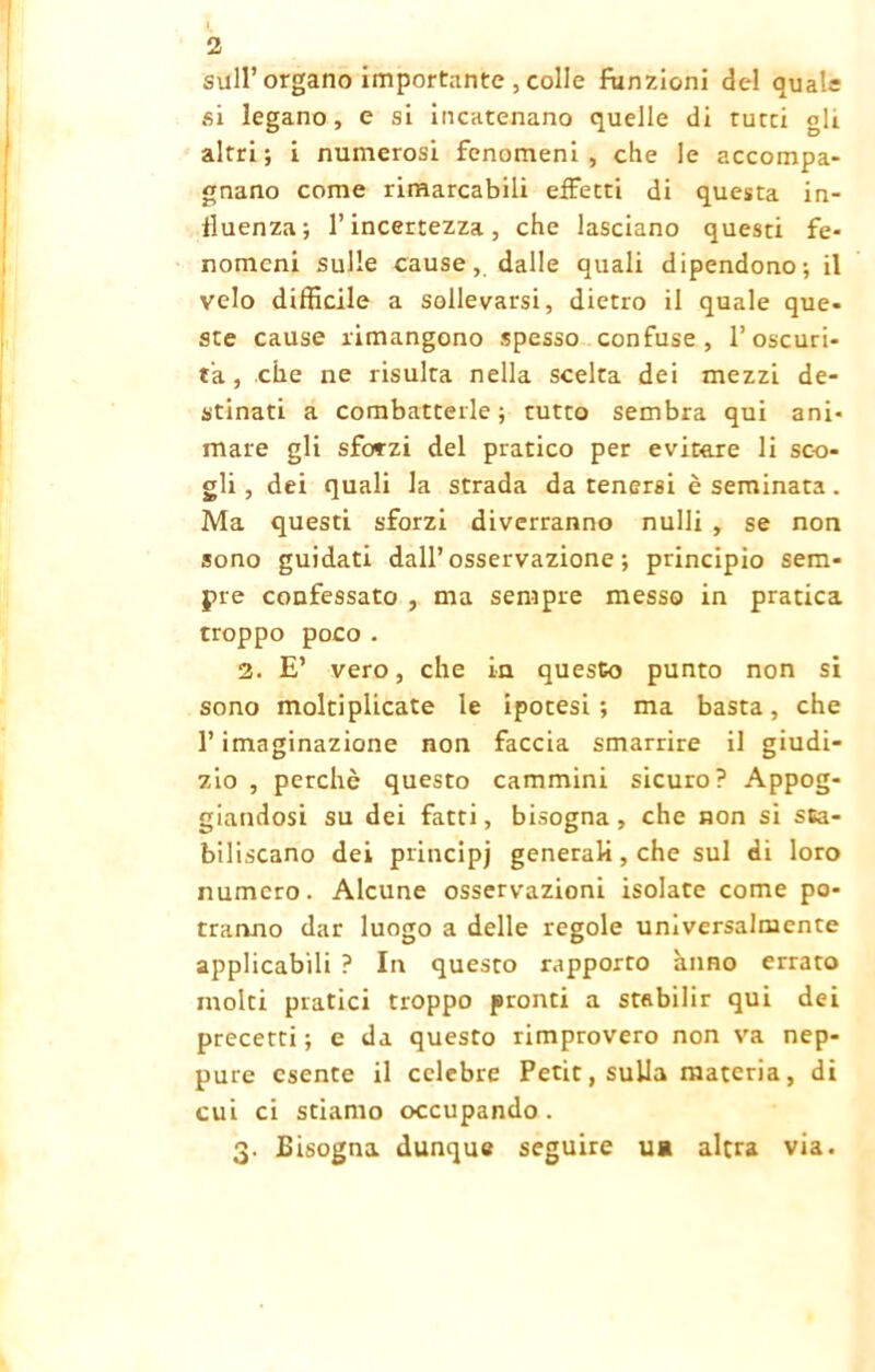 2 sull’organo importante , colle funzioni del quale si legano, e si incatenano quelle di tutti gli altri; i numerosi fenomeni, che le accompa- gnano come rimarcabili effetti di questa in- fluenza; l’incertezza, che lasciano questi fe- nomeni sulle cause, dalle quali dipendono; il velo difficile a sollevarsi, dietro il quale que- ste cause rimangono spesso confuse, l’oscuri- tà , che ne risulta nella scelta dei mezzi de- stinati a combatterle; tutto sembra qui ani- mare gli sforzi del pratico per evitare li sco- gli , dei quali la strada da tenersi è seminata. Ma questi sforzi diverranno nulli , se non sono guidati dall’osservazione; principio sem- pre confessato , ma sempre messo in pratica troppo poco . 2. E’ vero, che in questo punto non si sono moltiplicate le ipocesi ; ma basta, che l’imaginazione non faccia smarrire il giudi- zio , perchè questo cammini sicuro? Appog- giandosi su dei fatti, bisogna, che non si sta- biliscano dei principj generali, che sul di loro numero. Alcune osservazioni isolate come po- tranno dar luogo a delle regole universalmente applicabili ? In questo rapporto anno errato molti piatici troppo pronti a stabilir qui dei precetti; e da questo rimprovero non va nep- pure esente il celebre Petit, sulla materia, di cui ci stiamo occupando . 3. Bisogna dunque seguire uà altra via.