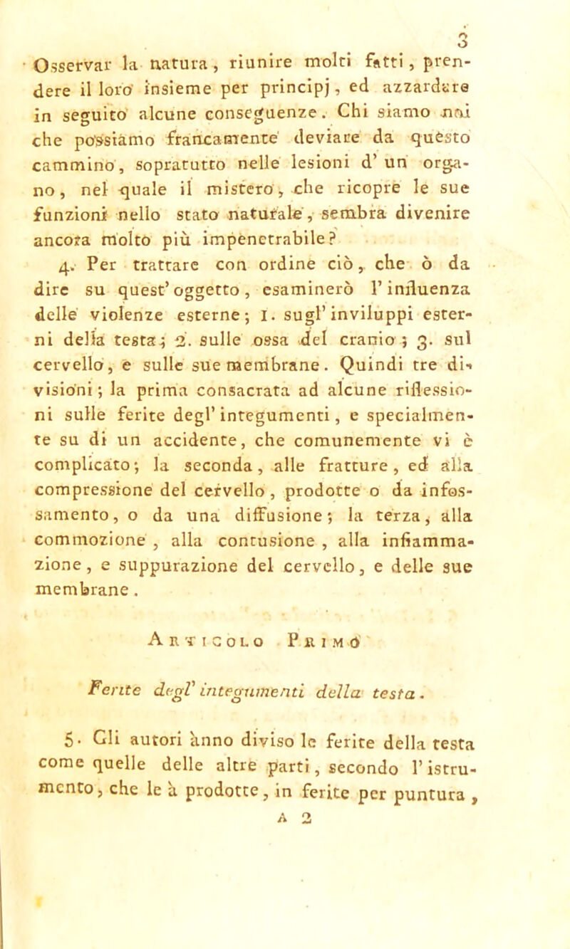 o Osservar la natura, riunire molti fatti , pren- dere il loro insieme per principi ? e(* azzardare in seguito alcune conseguenze. Chi siamo noi che possiamo francamente deviare da questo cammino , sopratutto nelle lesioni d’ un orga- no, nel quale il mistero, che ricopre le sue funzioni nello stato naturale, sembra divenire ancora molto più impenetrabile? 4. Per trattare con ordine ciò y che ò da dire su quest’oggetto, esaminerò l’influenza delle violenze esterne; I. sugl’inviluppi ester- ni delia testa; 2. sulle ossa del cranio ; 3. sul cervello, e sulle sue membrane. Quindi tre di-* visioni; la prima consacrata ad alcune riflessio- ni sulle ferite degl’integumenti, e specialmen- te su di un accidente, che comunemente vi è complicato; la seconda, alle fratture, ed alla compressione del cervello , prodotte o da infos- samento, o da una diffusione; la terza, alla commozione , alla contusione , alla infiamma- zione, e suppurazione del cervello, e delle sue membrane. Articolo Primo Ferite degl' integumenti della testa . 5. Gli autori anno diviso le ferite della testa come quelle delle altre parti, secondo l’istru- mcnto, che le a prodotte, in ferite per puntura ,