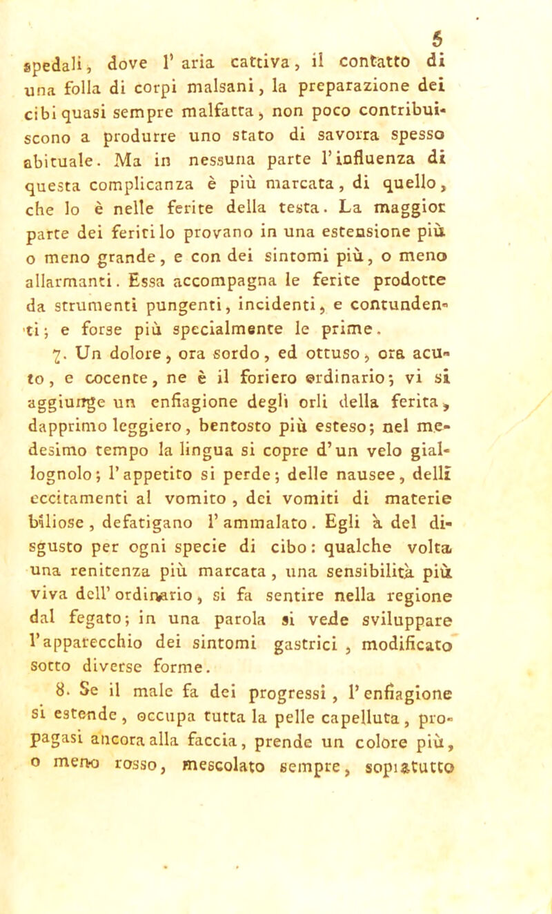 spedali, dove l’aria cattiva, il contatto di una folla di corpi malsani, la preparazione dei cibi quasi sempre malfatta, non poco contribui- scono a produrre uno stato di savorra spesso abituale. Ma in nessuna parte l’influenza di questa complicanza è più marcata, di quello, che lo è nelle ferite della testa. La maggior parte dei feritilo provano in una estensione più o meno grande, e con dei sintomi più, o meno allarmanti. Essa accompagna le ferite prodotte da strumenti pungenti, incidenti, e contunden- ti; e forse più specialmente le prime. 1. Un dolore, ora sordo, ed ottuso, ora acu» to, e cocente, ne è il foriero ordinario-, vi si aggiunge un enfiagione degli orli della ferita» dapprimo leggiero, bentosto più esteso; nel me- desimo tempo la lingua si copre d’un velo gial- lognolo; l’appetito si perde; delle nausee, delli eccitamenti al vomito , dei vomiti di materie biliose , defatigano 1’ammalato . Egli à del di- sgusto per ogni specie di cibo: qualche volta, una renitenza più marcata , una sensibilità più viva dell’ ordirvario, si fa sentire nella regione dal fegato; in una parola si vede sviluppare l’apparecchio dei sintomi gastrici , modificato socco diverse forme. 8. Se il male fa dei progressi, l’enfiagione si estende , occupa tutta la pelle capelluta , pro- pagasi ancora alla faccia, prende un colore più, o meno rosso, mescolato sempre, sopiatutto