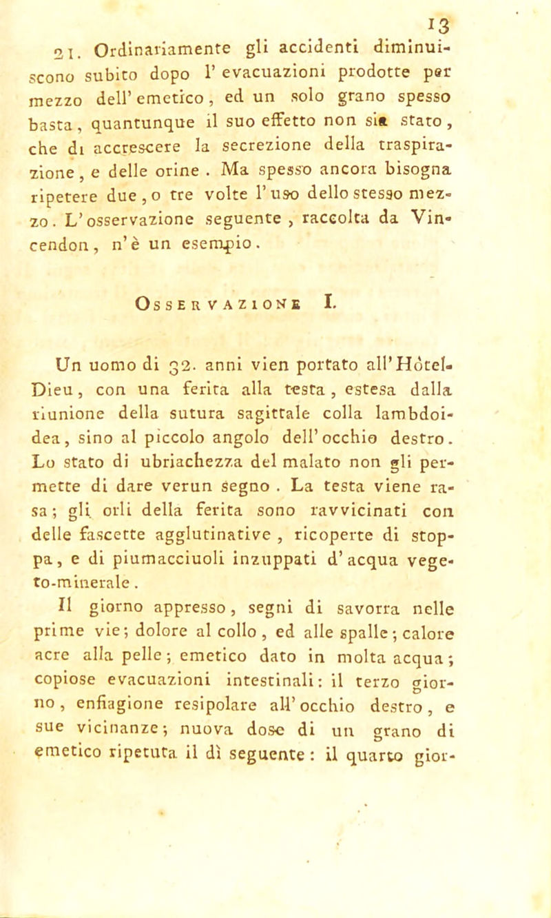 J3 o i. Ordinariamente gli accidenti diminui- scono subito dopo 1’ evacuazioni prodotte per mezzo dell’emetico, ed un solo grano spesso basta, quantunque il suo effetto non si* stato, che di accrescere la secrezione della traspira- zione, e delle orine . Ma spesso ancora bisogna ripetere due,o tre volte Tuso dello stesso mez- zo . L’osservazione seguente , raccolta da Vin- cendon, n’è un esempio. Osservazione I. Un uomo di 32. anni vien portato ali’Hòtel- Dieu, con una ferita alla testa, estesa dalla riunione della sutura sagittale colla lambdoi- dea, sino al piccolo angolo dell’occhio destro. Lo stato di ubriachezza del malato non gli per- mette di dare verun segno . La testa viene ra- sa ; gli. orli della ferita sono ravvicinati con delle fascette agglutinative , ricoperte di stop- pa, e di piumacciuoli inzuppati d’acqua vege- to-minerale . Il giorno appresso, segni di savorra nelle prime vie; dolore al collo , ed alle spalle; calore acre alla pelle ; emetico dato in molta acqua; copiose evacuazioni intestinali : il terzo gior- no, enfiagione resipolare all’occhio destro, e sue vicinanze; nuova dose di un grano di emetico ripetuta il dì seguente : il quarto gioì-