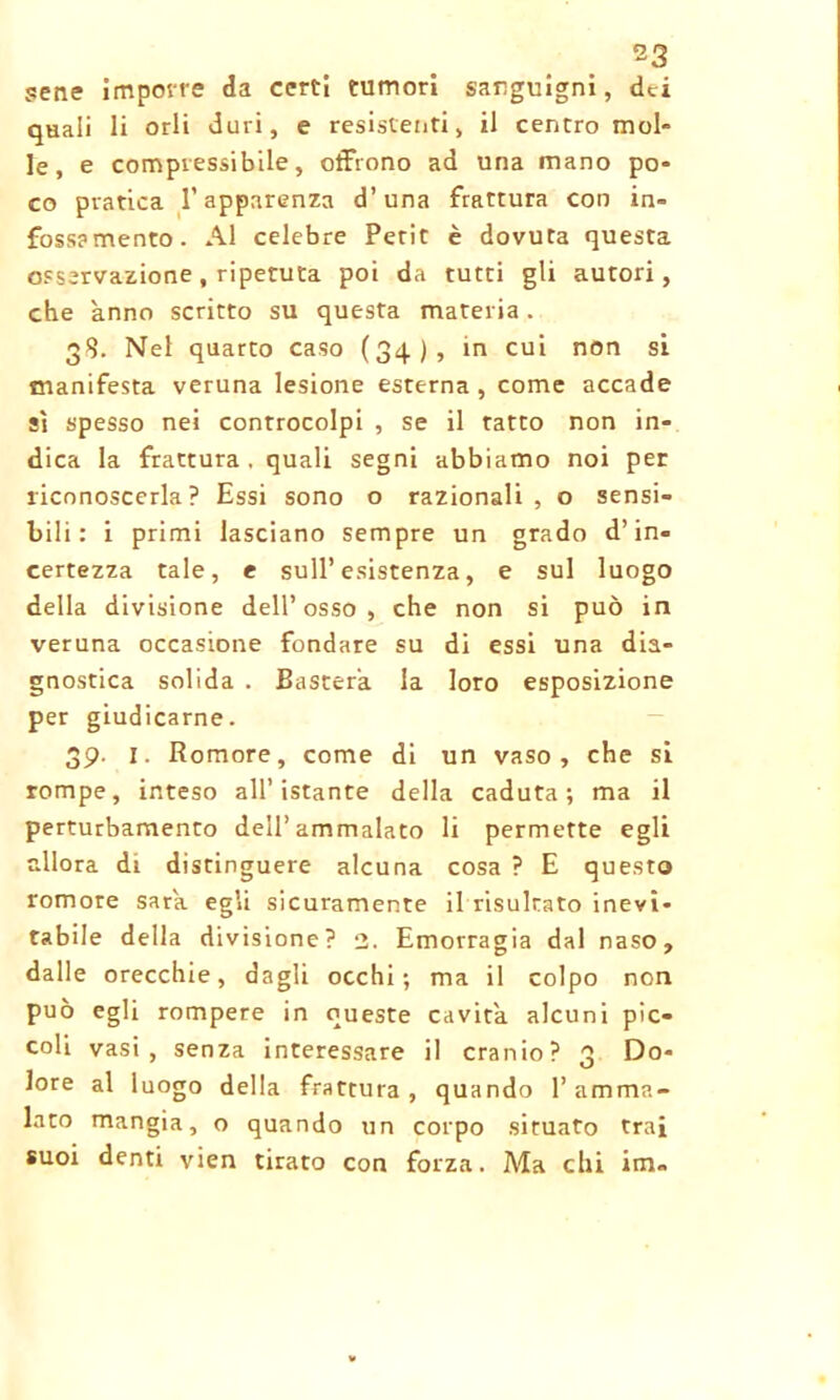 pene impon e da certi tumori sanguigni, dei quali li orli duri, e resistenti, il centro mol- le, e compressibile, offrono ad una mano po- co pratica l’apparenza d’una frattura con in- fossamento. Al celebre Petit è dovuta questa osservazione , ripetuta poi da tutti gli autori, che anno scritto su questa materia. 3$. Nel quarto caso (34), in cui non si manifesta veruna lesione esterna , come accade sì spesso nei controcolpi , se il ratto non in- dica la frattura . quali segni abbiamo noi per riconoscerla? Essi sono o razionali, o sensi- bili: i primi lasciano sempre un grado d’in- certezza tale, e sull’esistenza, e sul luogo della divisione dell’osso, che non si può in veruna occasione fondare su di essi una dia- gnostica solida . Basterà la loro esposizione per giudicarne. 39. 1. Romore, come di un vaso, che si rompe, inteso all’istante della caduta; ma il perturbamento dell’ammalato li permette egli allora di distinguere alcuna cosa ? E questo romore sarà, egli sicuramente il risultato inevi- tabile della divisione? 2. Emorragia dal naso, dalle orecchie, dagli occhi; ma il colpo non può egli rompere in queste cavità alcuni pic- coli vasi, senza interessare il cranio? 3 Do- lore al luogo della frattura, quando l’amma- lato mangia, o quando un corpo situato trai suoi denti vien tirato con forza. Ma chi im«