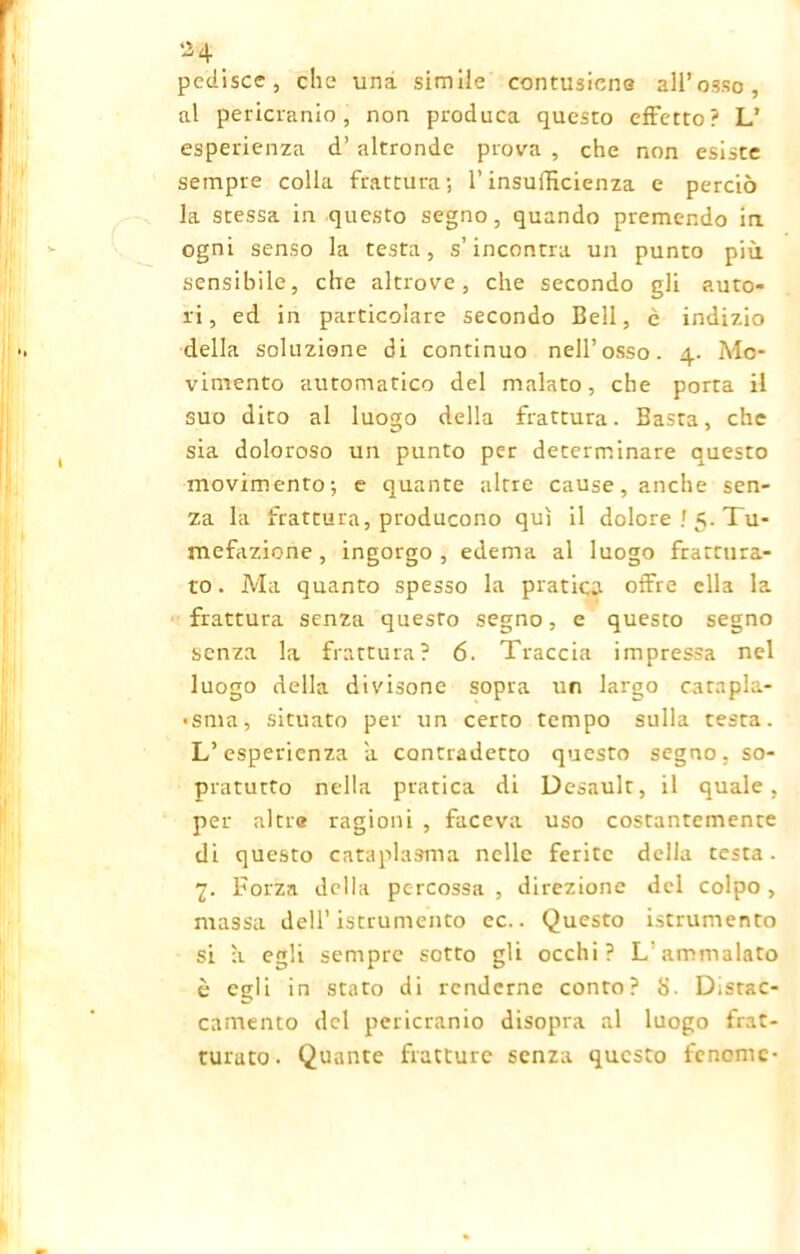 *4 _ pediscc, che una simile contusane all’osso, al pericranio, non produca questo effetto? L’ esperienza d’ altronde prova , che non esiste sempre colla frattura; l’insufficienza e perciò la stessa in questo segno, quando premendo in ogni senso la testa, s’incontra un punto più sensibile, che altrove, che secondo gli auto- ri, ed in particolare secondo Bell, è indizio della soluzione di continuo nell’osso. 4. Mo- vimento automatico del malato, che porta il suo dito al luogo della frattura. Basta, che sia doloroso un punto per determinare questo movimento; e quante altre cause, anche sen- za la frattura, producono qui il dolore ! 5. Tu- mefazione , ingorgo , edema al luogo frattura- to . Ma quanto spesso la pratica offre ella la frattura senza questo segno, e questo segno senza la frattura? 6. Traccia impressa nel luogo della divisone sopra un largo catapla- «sma, situato per un certo tempo sulla testa. L’esperienza a contradetto questo segno, so- pratutto nella pratica di Desault, il quale, per altre ragioni , faceva uso costantemente di questo cataplasma nelle ferite della testa. 7. Forza della percossa , direzione del colpo , massa dell’istrumento ec.. Questo istrumento si à egli sempre sotto gli occhi? L’ammalato è egli in stato di renderne conto? S. Distac- camento del pericranio disopra al luogo frat- turato. Quante fratture senza questo fenome-