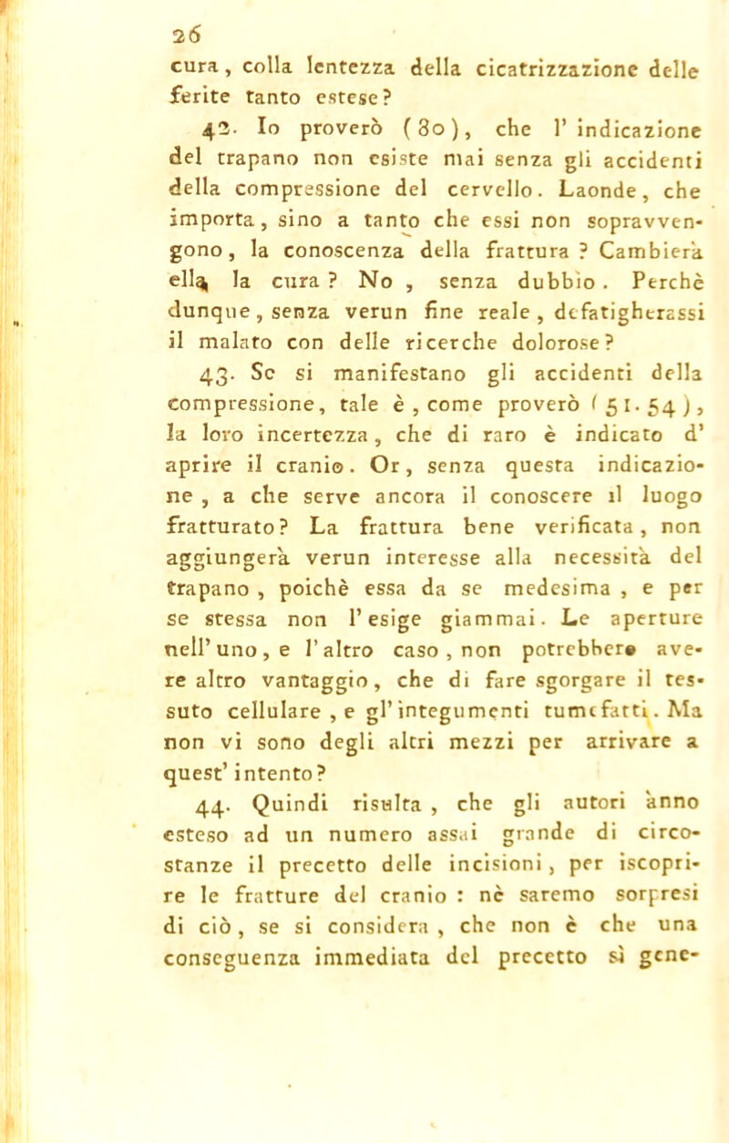 cura, colla lentezza della cicatrizzazione delle ferite tanto estese? 42. Io proverò (3o), che l’indicazione del trapano non esiste mai senza gli accidenti della compressione del cervello. Laonde, che importa, sino a tanto che essi non sopravven- gono, la conoscenza della frattura? Cambierà ellq, la cura ? No , senza dubbio . Perchè dunque, senza verun fine reale , defatigherassi il malato con delle ricerche dolorose? 43. Se si manifestano gli accidenti della compressione, tale è , come proverò < 51-54), la loro incertezza, che di raro è indicato d’ aprire il cranio. Or, senza questa indicazio- ne , a che serve ancora il conoscere il luogo fratturato? La frattura bene verificata, non aggiungerà, verun interesse alla necessità, del trapano , poiché essa da se medesima , e per se stessa non l’esige giammai. Le aperture nell’uno , e l’altro caso , non potrebber» ave- re altro vantaggio, che di fare sgorgare il tes- suto cellulare , e gl’integumenti tumefatti. Ma non vi sono degli altri mezzi per arrivare a quest’ intento? 44. Quindi risulta , che gli autori ànno esteso ad un numero assai grande di circo- stanze il precetto delle incisioni , per Scopri- re le fratture del cranio : nc saremo sorpresi di ciò, se si considera, che non è che una conseguenza immediata del precetto sì gene-