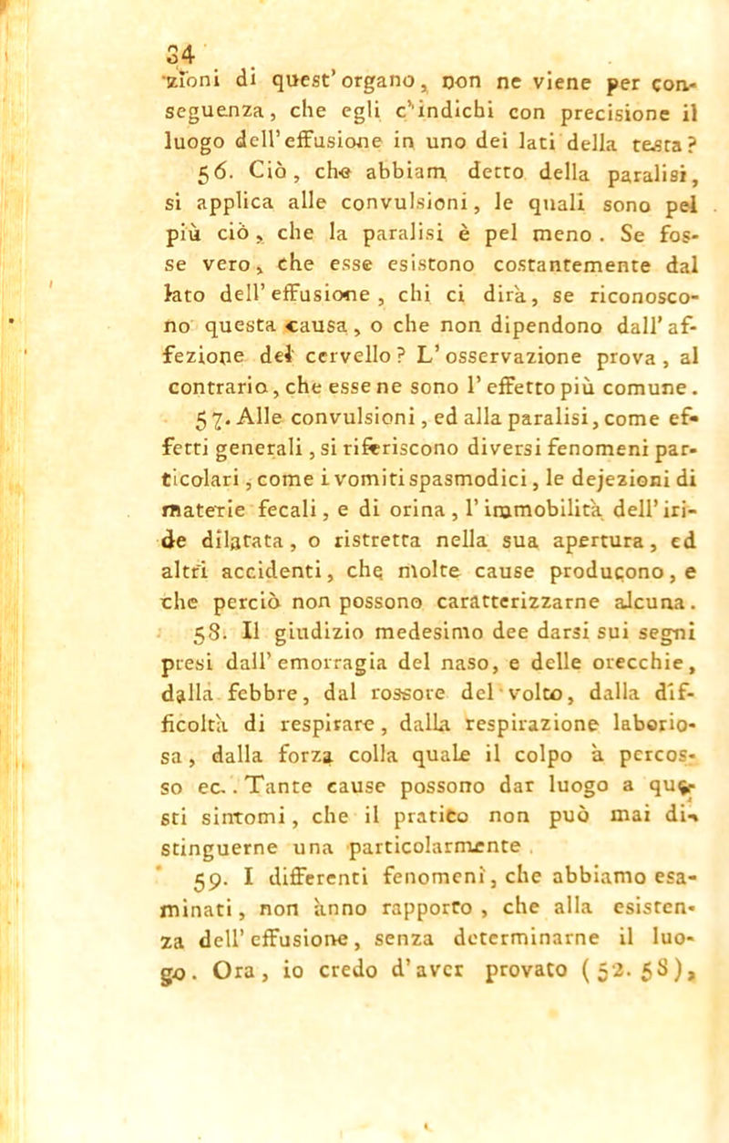 p 34 zì'oni di quest’organo, non ne viene per con- seguenza, che egli c’'indichi con precisione il luogo dell’effusione in uno dei lati della te.sta ? 56. Ciò, che abbiam detto della paralisi, si applica alle convulsioni, le quali sono pel più ciò , che la paralisi è pel meno . Se fos- se vero, che esse esistono costantemente dal lato dell’effusione , chi ci dira, se riconosco- no questa causa, o che non dipendono dall’af- fezione del' cervello? L’osservazione prova, al contrario, che esse ne sono 1’ effetto più comune. 5 7. Alle convulsioni, ed alla paralisi, come ef- fetti generali, si riferiscono diversi fenomeni par- ticolari , come i vomiti spasmodici, le dejezioni di materie fecali, e di orina, l’immobilita dell’iri- de dilatata, o ristretta nella sua apertura, ed altri accidenti, che molte cause producono, e che perciò non possono caratterizzarne aJcuna. 58. Il giudizio medesimo dee darsi sui segni presi dall’emorragia del naso, e delle orecchie, dalla febbre, dal rossore del volto, dalla dif- ficolta di respirare, dalla respirazione laborio- sa , dalla forza colla quale il colpo à percos- so ec. .Tante cause possono dar luogo a que- sti sintomi, che il pratico non può mai di- stinguerne una particolarmente 59. I differenti fenomeni, che abbiamo esa- minati , non anno rapporto , che alla esisten- za dell’effusione, senza determinarne il luo- go. Ora, io credo d’aver provato (52.58),