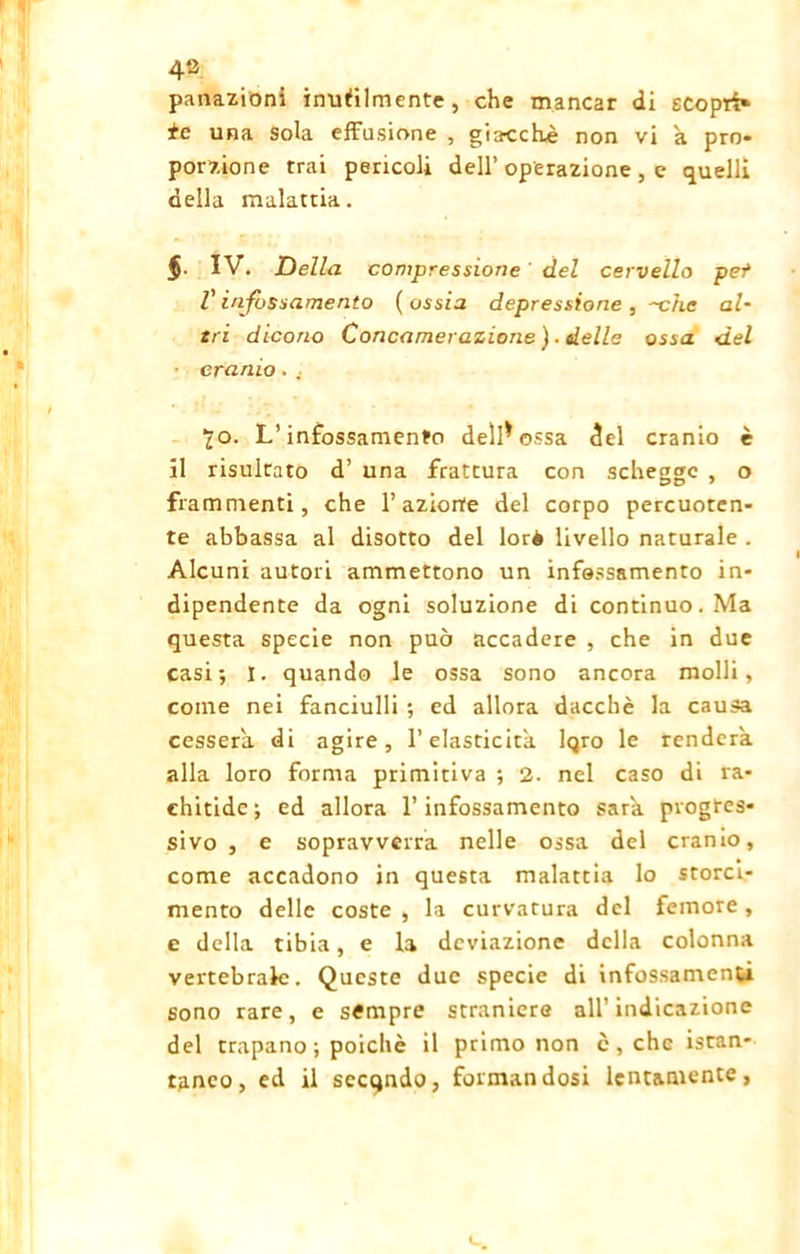 panazioni inutilmente, che mancar di scopti» tc una sola effusione , giacche non vi a pro- porzione trai pericoli dell’ operazione , e quelli della malattia. IV. JDella compressione ' del cervello pet V infossamento ( ossia depressione , -che al- tri dicono Concamerazione). delle ossa del cranio. . lo. L’infossamento dell* ossa del cranio è il risultato d’ una frattura con schegge , o frammenti, che l’azione del corpo percuoten- te abbassa al disotto del lorè livello naturale . Alcuni autori ammettono un infossamento in- dipendente da ogni soluzione di continuo. Ma questa specie non può accadere , che in due casi; I. quando le ossa sono ancora molli, come nei fanciulli ; ed allora dacché la causa cesserà di agire, l’elasticità. Iqro le renderà, alla loro forma primitiva ; 2. nel caso di ra- chitide; ed allora l’infossamento sarà progres- sivo , e sopravverrà nelle ossa del cranio, come accadono in questa malattia lo storci- mento delle coste , la curvatura del femore , e della tibia, e la deviazione della colonna vertebrale. Queste due specie di infossamenti sono rare, e sèmpre straniere all’indicazione del trapano ; poiché il primo non c , che istan- taneo, ed il sccqndo, formandosi lentamente,