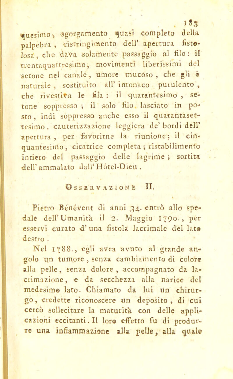 1*3 quesimo-, sgorgamento quasi completo della palpebra , dstringimento dell’ apertura fisto- losa, che dava solamente passaggio al filo: il trentaquattresimo, movimenti liberissimi del setonc nel canale, umore mucoso, che gli « naturale , sostituito all’ intonaco purulento , che rivestila le fila : il quarantesimo , se- tone soppresso *, il solo filo lasciato in po- sto , indi soppresso anche esso il quarantaset- tesimo , cauterizzazione leggiera de’ bordi dell’ apertura, per favorirne la riunione; il cin- quantesimo, cicatrice completa ; ristabilimento intiero del paesaggio delle lagrime ; sortita dell’ ammalato dall’ Hòtel-Dieu . OsSERVAZIONÈ II. Pietro Bénévent di anni 34. entrò allo spe- dale dell’Umanità il 2. Maggio 1790., per esservi curato d’ una fistola lacrimale del lato destro . Nel 1788., egli avea avuto al grande an- golo un tumore , senza cambiamento di colore alla pelle, senza dolore, accompagnato da la- crimazione, e da secchezza alla narice del medesimo lato. Chiamato da lui un chirur- go , credette riconoscere un deposito , di cui cercò sollecitare la maturità con delle appli- cazioni eccitanti. Il loro effetto fu di produr- re una infiammazione alla pelle, alla quale