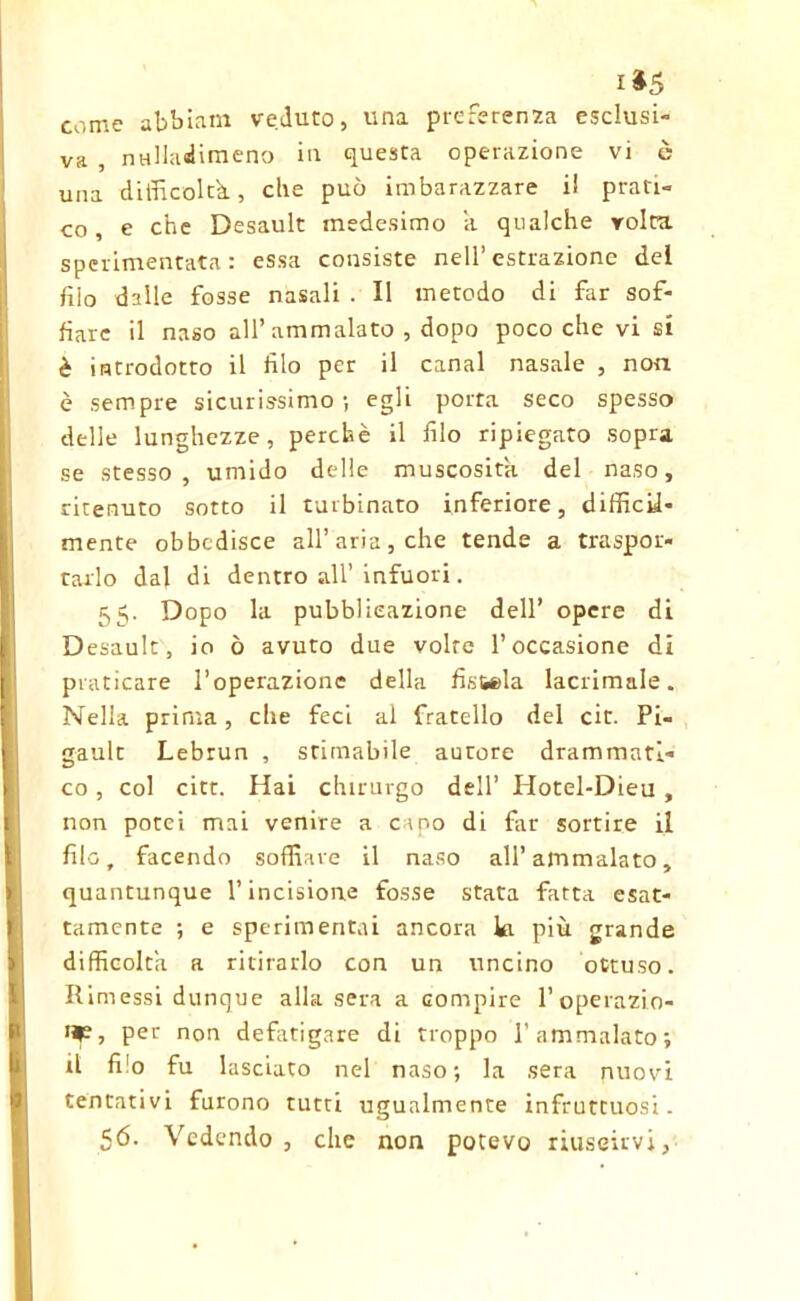 1*5 come abbiam veduto, una preferenza esclusi- va , nulladimeno in questa operazione vi è una difficoltà, che può imbarazzare il prati- co, e che Desault medesimo a qualche volta sperimentata: essa consiste nell’estrazione del filo dalle fosse nasali . Il metodo di far sof- fiare il naso all’ammalato , dopo poco che vi si è introdotto il filo per il canal nasale , non è sempre sicurissimo; egli porta seco spesso delle lunghezze, perchè il filo ripiegato sopra se stesso, umido delle muscosith del naso, ritenuto sotto il turbinato inferiore, difficU* mente obbedisce all’aria, che tende a traspor- tarlo dal di dentro all’ infuori. 55. Dopo la pubblicazione dell’ opere di Desault, io ò avuto due volte l’occasione di praticare l’operazione della fistola lacrimale. Nella prima, che feci al fratello del cit. Pi- gault Lebrun , stimabile autore drammati- co , col citt. Hai chirurgo dell’ Hotel-Dieu, non potei mai venire a capo di far sortire il filo, facendo soffiare il naso all’ammalato, quantunque l’incisione fosse stata fatta esat- tamente ; e sperimentai ancora ki più grande difficolta a ritirarlo con un uncino ottuso. Rimessi dunque alla sera a Gompire l’operazio- np, per non defatigare di troppo l’ammalato; il filo fu lasciato nel naso; la sera nuovi tentativi furono tutti ugualmente infruttuosi. 56. Vedendo, che non potevo riuscirvi,