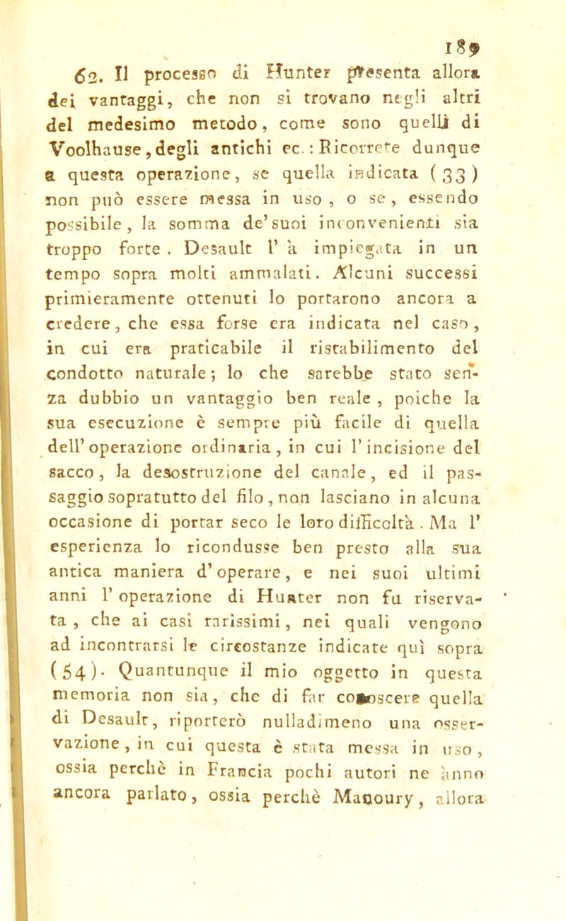 I 52. Il processo di Hunter presenta allora dei vantaggi, che non si trovano negli altri del medesimo metodo, come sono quelli di Voolhause , degli antichi ec. : R icorre^e dunque a questa operazione, se quella indicata (33) non può essere messa in uso, o se, essendo possibile, la somma de’suoi inconvenienti sia troppo forte . Desault 1’ a impiegata in un tempo sopra molti ammalati. Alcuni successi primieramente ottenuti lo portarono ancora a credere, che essa forse era indicata nel caso, in cui era praticabile il ristabilimento del condotto naturale ; lo che sarebbe stato sen- za dubbio un vantaggio ben reale , poiché la sua esecuzione è sempre più facile di quella dell’operazione ordinaria, in cui l’incisione del sacco, la desostruzione del canale, ed il pas- saggio sopratutto del filo , non lasciano in alcuna occasione di portar seco le loro difficoltà . Ma 1* esperienza lo ricondusse ben presto alla sua antica maniera d’operare, e nei suoi ultimi anni 1’ operazione di Huster non fu riserva- ta , che ai casi rarissimi, nei quali vengono ad incontrarsi le circostanze indicate qui sopra (54)- Quantunque il mio oggetto in questa memoria non sia, che di far co*oscere quella di Desaulr, riporterò nulladimeno una osser- vazione, in cui questa è stata messa in uso, ossia perche in Francia pochi autori ne anno ancora parlato, ossia perchè Maooury, allora