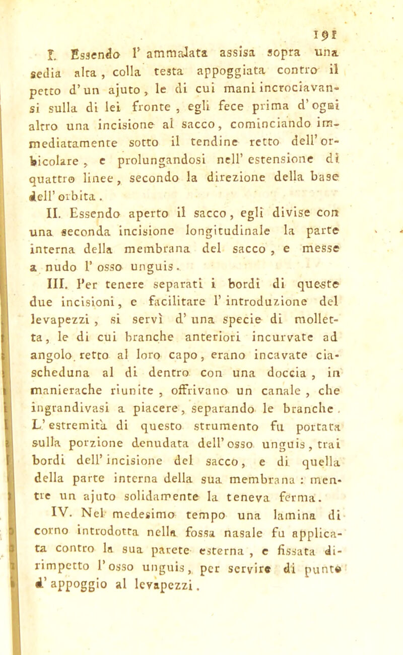 I. Essendo 1’ ammalata assisa sopra una sedia alra , colla testa appoggiata contro il petto d’un ajuto , le di cui mani incrociavan- si sulla di lei fronte, egli fece prima d'ogni altro una incisione al sacco, cominciando im- mediatamente sotto il tendine retto dell’or- acolare , e prolungandosi nell’ estensione di quattro linee, secondo la direzione della base dell’ orbita. II. Essendo aperto il sacco, egli divise con una seconda incisione longitudinale la parte interna della membrana del sacco , e messe a nudo l’osso unguis. III. Per tenere separati i bordi di queste due incisioni, e Facilitare l’introduzione del levapezzi , si servì d’ una specie di mollet- ta, le di cui branche anteriori incurvate ad angolo, retto al loro capo, erano incavate cia- scheduna al di dentro con una doccia , in manierache riunite , offrivano un canale , che ingrandivasi a piacere, separando le branche L’estremità di questo strumento fu portata sulla porzione denudata dell’osso unguis, trai bordi dell’incisione del sacco, e di quella della parte interna della sua membrana : men- tre un ajuto solidamente la teneva ferma. IV. Nel medesimo tempo una lamina di corno introdotta nella fossa nasale fu applica- ta contro la sua parete esterna , e fissata di- rimpetto l’osso unguis, per servire di punte «l’appoggio al levapezzi.