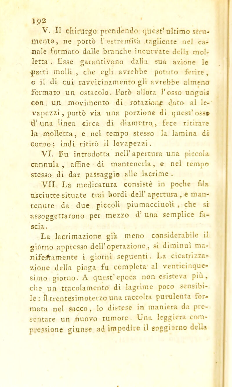 V. Il chirurgo prendendo quest’ultimo stru- mento, ne portò 1' estremità tagliente nel ca- nale formato dalle branche incurvate della mol- letta . Esse garantivano dalla sua azione le -parti molli , che egli avrebbe potuto ferire, o il di cui ravvicinamento gli avrebbe almeno formato un ostacolo. Forò allora l’osso unguis con un movimento di rotazione dato al le- vapezzi , portò via una porzione di quest’osso d’una linea circa di diametro, fece ritirare la molletta, e nel tempo stesso la lamina di corno; indi ritirò il levapezzi. VI. Fu introdotta nell’apertura una piccola cannula, affine di mantenerla, e nel tempo stesso di dar passaggio alle lacrime . VII. La medicatura consistè in poche fila asciutte situate trai bordi dell’apertura , e man- tenute da due piccoli piumacciuoìi , che si assoggettarono per mezzo d' una semplice fa- scia . La lacrimazione già meno considerabile il giorno appresso dell’operazione, si diminuì ma- nifestamente i giorni seguenti. La cicatrizza- zione della piaga fu completa al venticinque- simo giorno. A quest’epoca non esisteva più, che un tracolamento di lagrime poco sensibi- le : il trentesimotevzo una raccolta purulenta for- mata nel sacco, lo distese in maniera da pre- sentare un nuovo tumore Una leggiera com- pressione giunse ad impedire il soggisrno della