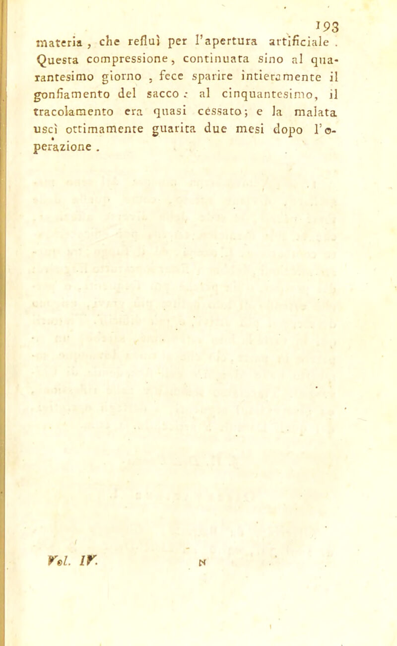 materia , che refluì per l’apertura artificiale . Questa compressione, continuata sino al qua* rantesimo giorno , fece sparire intieramente il gonfiamento del sacco .• al cinquantesimo, il tracolamento era quasi cessato; e la malata uscì ottimamente guarita due mesi dopo l’o- perazione . ts rei. ir.