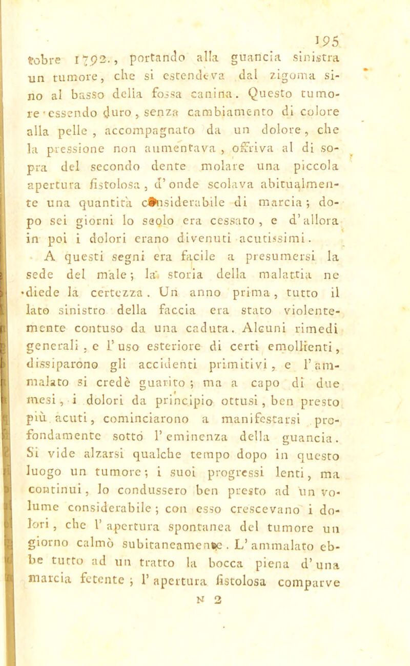 fobre 1702., portando alla guancia sinistra un tumore, che si estendeva dal zigoma si- no al basso delia fossa canina. Questo tuino- rcessendo duro, senza cambiamento di colore alla pelle, accompagnato da un dolore, che la pressione non aumentava , offriva al di so- pra del secondo dente molare una piccola apertura fistolosa, d’onde scolava abitualmen- te una quantità considerabile di marcia; do- po sei giorni lo saolo era cessato, e d’allora in poi i dolori erano divenuti acutissimi. A questi segni era facile a presumersi la sede del male; la'i storia della malattia ne diede la certezza. Un anno prima, tutto il lato sinistro della faccia era stato violente- mente contuso da una caduta. Alcuni rimedi generali . e 1’ uso esteriore di certi emollienti, dissiparono gli accidenti primitivi, e l’am- malato si credè guarito ; ma a capo di due mesi, i dolori da principio ottusi, ben presto più acuti, cominciarono a manifestarsi pro- fondamente sotto l’eminenza della guancia. Si vide alzarsi qualche tempo dopo in questo luogo un tumore; i suoi progressi lenti, ma continui, lo condussero ben presto ad un vo- lume considerabile; con esso crescevano i do- lori, che l’apertura spontanea del tumore un giorno calmò subitanenmen*>e . L’ ammalato eb- be tutto ad un tratto la bocca piena d’una marcia fetente ; 1’ apertura fistolosa comparve N 2