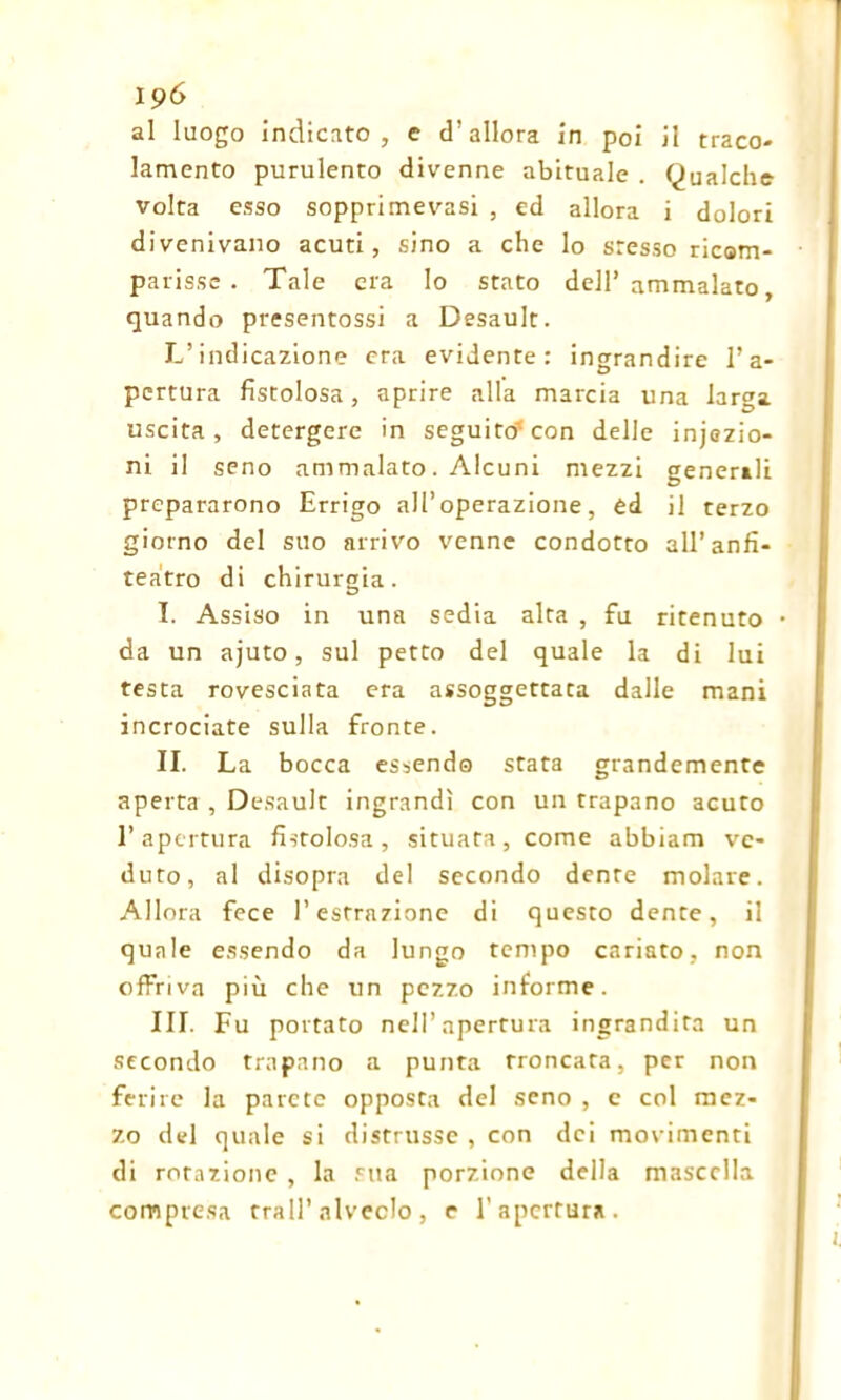 al luogo indicato, e cT allora in poi il traco- lamento purulento divenne abituale . Qualche volta esso sopprimevasi , ed allora i dolori divenivano acuti, sino a che lo stesso ricom- parisse . Tale era lo stato dell’ ammalato, quando presentossi a Desault. L’indicazione era evidente: ingrandire l’a- pertura fistolosa, aprire alla marcia una lar^a uscita , detergere in seguito* con delle infezio- ni il seno ammalato. Alcuni mezzi generili prepararono Errigo all’operazione, èd il terzo giorno del suo arrivo venne condotto all’anfi- teatro di chirurgia. I. Assiso in una sedia alta , fu ritenuto • da un ajuto, sul petto del quale la di lui testa rovesciata era assoggettata dalle mani incrociate sulla fronte. II. La bocca essendo stata grandemente aperta , Desault ingrandì con un trapano acuto l’apertura fistolosa, situata, come abbiam ve- duto, al disopra del secondo dente molare. Allora fece l’estrazione di questo dente, il quale essendo da lungo tempo cariato, non offriva più che un pezzo informe. III. Fu portato nell’apertura ingrandita un secondo trapano a punta troncata, per non ferire la parete opposta del seno , e col mez- zo del quale si distrusse, con dei movimenti di rotazione, la sua porzione della mascella compresa trail’alveolo , e l'apertura.