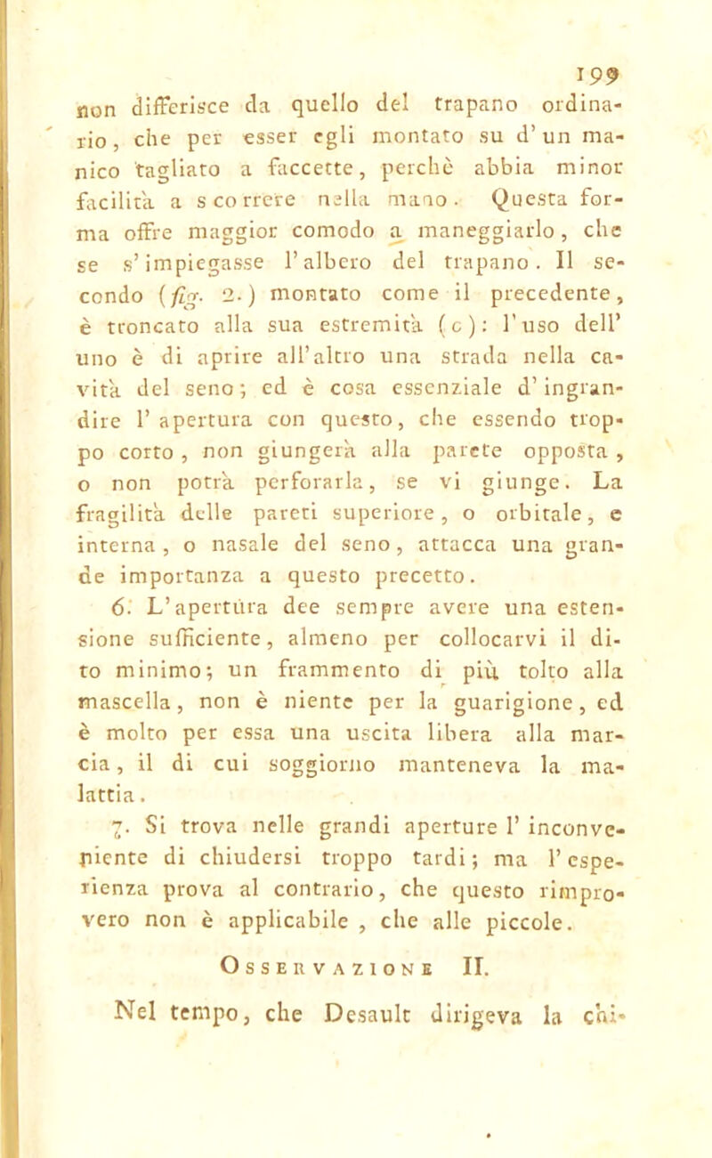 non differisce da quello del trapano ordina- rio, che per esser egli montato su d’un ma- nico tagliato a faccette, perchè abbia minor facilita a scorrere nella mano. Questa for- ma offre maggior comodo a maneggiarlo, che se s’impiegasse l’albero del trapano. Il se- condo (fi™. 2.) montato come il precedente, è troncato alla sua estremità (c): l’uso dell’ uno è di aprire all’altro una strada nella ca- vita del seno; ed è cosa essenziale d’ingran- dire 1’ apertura con questo, che essendo trop- po corto , non giungerà alla parete opposta , o non potrà perforarla, se vi giunge. La fragilità delle pareti superiore, o orbitale, e interna, o nasale del seno, attacca una gran- de importanza a questo precetto. 6- L’apertura dee sempre avere una esten- sione sufficiente, almeno per collocarvi il di- to minimo; un frammento di più tolto alla mascella, non è niente per la guarigione, ed è molto per essa una uscita libera alla mar- cia, il di cui soggiorno manteneva la ma- lattia . 7. Si trova nelle grandi aperture 1’ inconve- niente di chiudersi troppo tardi; ma l’espe- rienza prova al contrario, che questo rimpro- vero non è applicabile , che alle piccole. Osservazione II. Nel tempo, che Desault dirigeva la chi-