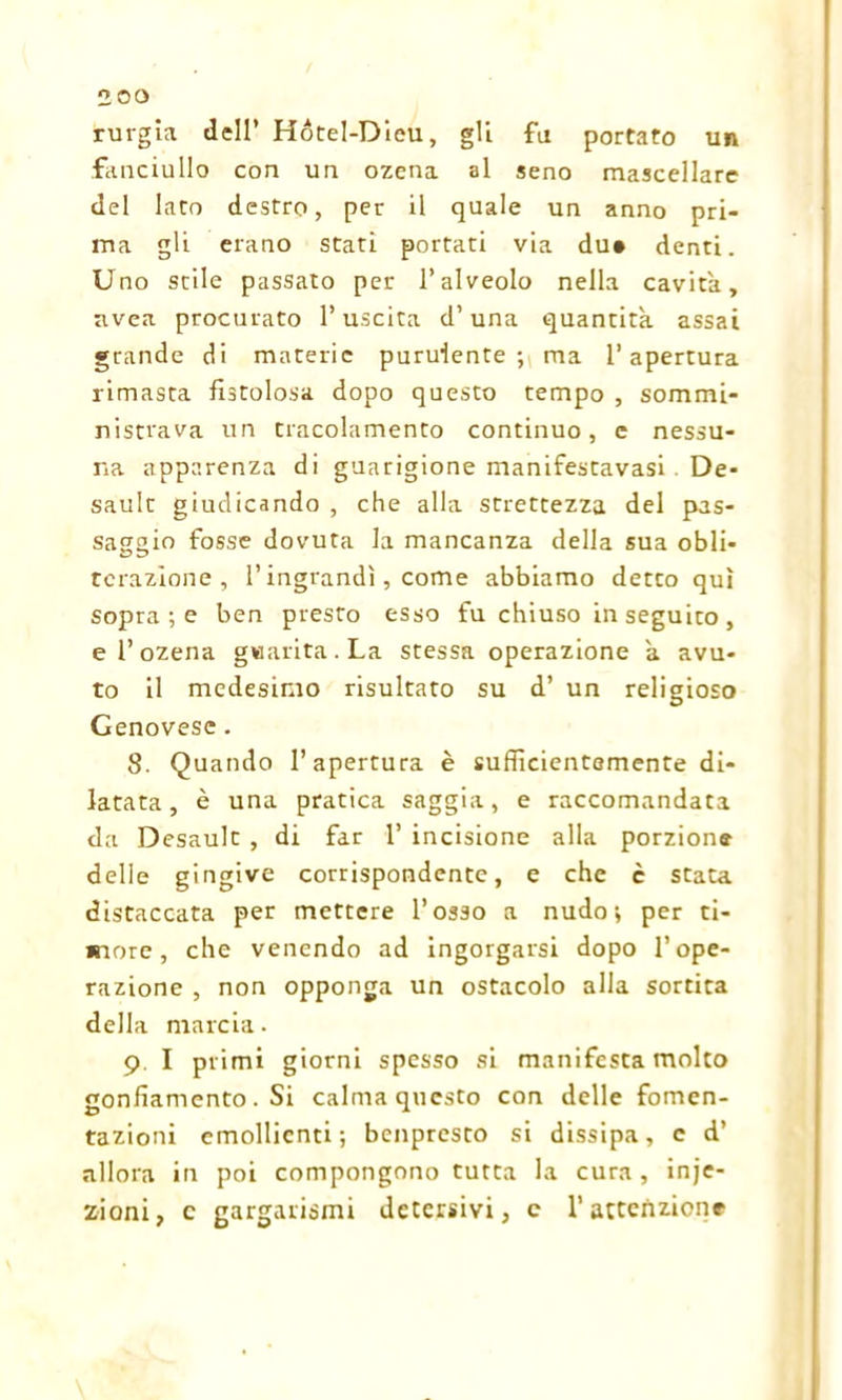 rurgia dell’ Hótel-Dleu, gli fu portato un fanciullo con un ozena al seno mascellare del lato destro, per il quale un anno pri- ma gli erano stati portati via due denti. Uno stile passato per l’alveolo nella cavità, avea procurato l’uscita d’una quantità assai grande di materie purulente; ma l’apertura rimasta fistolosa dopo questo tempo , sommi- nistrava un tracolamento continuo, e nessu- na apparenza di guarigione manifestavasi . De- sault giudicando , che alla strettezza del pas- saggio fosse dovuta la mancanza della sua obli- terazione , l’ingrandì, come abbiamo detco qui sopra ; e ben presto esso fu chiuso in seguito , e 1’ ozena guarita. La stessa operazione à avu- to il medesimo risultato su d’ un religioso Genovese. 8. Quando l’apertura è sufficientemente di- latata, è una pratica saggia, e raccomandata da Desault , di far 1’ incisione alla porzione delle gingive corrispondente, e che è stata distaccata per mettere l’osso a nudo; per ti- more, che venendo ad ingorgarsi dopo l’ope- razione , non opponga un ostacolo alla sortita della marcia. 9. I primi giorni spesso si manifesta molto gonfiamento. Si calma questo con delle fomen- tazioni emollienti; benprcsto si dissipa, c d’ allora in poi compongono tutta la cura, inje- zioni, c gargarismi detersivi, c l’attenzione