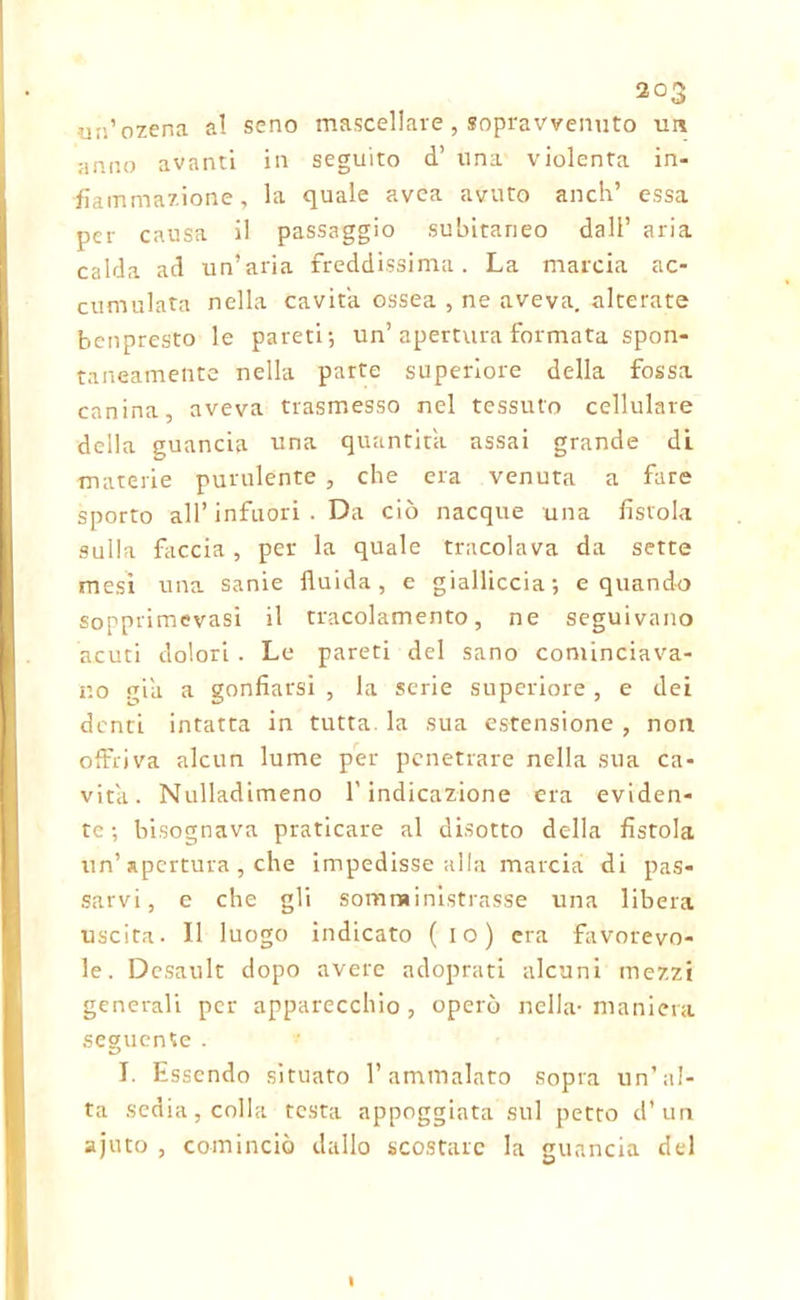 un’ozena al seno mascellare , sopravvenuto un anno avanti in seguito d’ una violenta in- fiammazione, la quale avea avuto aneli’ essa per causa il passaggio subitaneo dall’ aria calda ad un’aria freddissima. La marcia ac- cumulata nella cavita ossea , ne aveva, alterate benpresto le pareti-, un’apertura formata spon- taneamente nella parte superiore della fossa canina, aveva trasmesso nel tessuto cellulare della guancia «na quantità assai grande di materie purulente , che era venuta a fare sporto all’infuori . Da ciò nacque una fistola sulk faccia , per la quale tracolava da sette mesi una sanie fluida, e gialliccia; e quando sopprimevasi il tracolamento, ne seguivano acuti dolori . Le pareti del sano cominciava- no pia a gonfiarsi , la serie superiore , e dei denti intatta in tutta, la sua estensione , non offriva alcun lume per penetrare nella sua ca- vita. Nulladimeno l'indicazione era eviden- te ; bisognava praticare al disotto della fistola un’ apertura, che impedisse alla marcia di pas- sarvi, e che gli somministrasse una libera uscita. Il luogo indicato (io) era favorevo- le. Desault dopo avere adoprati alcuni mezzi generali per apparecchio, operò nella-maniera seguente . I. Essendo situato l’ammalato sopra un’al- ta sedia, colla testa appoggiata sul petto d’un ajuto , cominciò dallo scostare la guancia del I