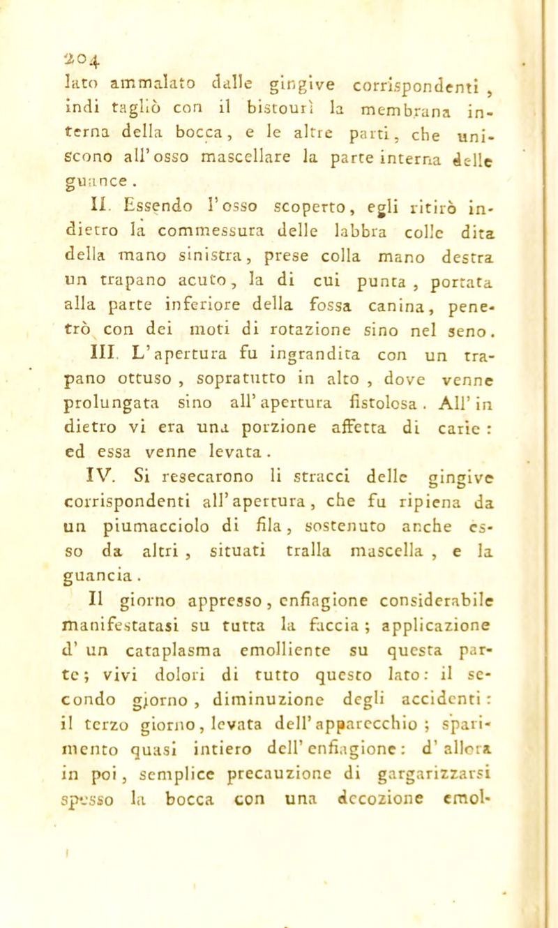 Iato ammalato dalle gingive corrispondenti , indi tagliò con il bistourì la membrana in- terna della bocca, e le altre parti, che uni- scono all’osso mascellare la parte interna delle guance. II Essendo l’osso scoperto, egli ritirò in- dietro la commessura delle labbra colle dita della mano sinistra, prese colla mano destra un trapano acuto, la di cui punta, portata alla parte inferiore della fossa canina, pene- trò con dei moti di rotazione sino nel seno. Ili L’apertura fu ingrandita con un tra- pano ottuso , sopratutto in alto , dove venne prolungata sino all’apertura fistolosa. All’in dietro vi era una porzione affetta di carie : ed essa venne levata. IV. Si resecarono li stracci delle gingive corrispondenti all’apertura, che fu ripiena da un piumacciolo di fila, sostenuto anche es- so da altri , situati traila mascella , e la guancia. Il giorno appresso, enfiagione considerabile manifestatasi su tutta la faccia ; applicazione d’ un cataplasma emolliente su questa par- te; vivi dolori di tutto questo lato: il se- condo giorno , diminuzione degli accidenti : il terzo giorno, levata dell’apparecchio; spari- mento quasi intiero dell’ enfiagione : d’allora in poi, semplice precauzione di gargarizzarsi sposso la bocca con una decozione emol- 1