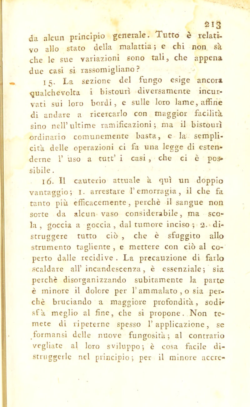 da alcun principio generale. Tutto è relati- vo allo stato della malattia; e chi non sa che le sue variazioni sono tali, che appena due casi si rassomigliano? 15. La sezione del fungo esige ancora qualchevolta i bistourì diversamente incur- vati sui loro bordi, e sulle loro lame, affine di andare a ricercarlo con maggior Facilita, sino nell’ultime ramificazioni; ma il bistourì ordinario comunemente basta, e la sempli- cità. delle operazioni ci fa una legge di esten- derne 1’ uso a tute’ i casi , che ci è pos- sibile . 16. Il cauterio attuale a qui un doppio vantaggio; I. arrestare l’emorragia, il che fa tanto più efficacemente, perchè il sangue non sorte da alcun vaso considerabile, ma sco- la , goccia a goccia , dal tumore inciso ; 2. di- struggere tutto ciò , che è sfuggito allo strumento tagliente , e mettere con ciò al co- perto dalle recidive . La precauzione di farlo scaldare all’incandescenza, è essenziale; sia perchè disorganizzando subitamente la parte è minore il dolore per l’ammalato , o sia per- chè bruciando a maggiore profondità, sodi- sfa meglio al fine, che si propone. Non te- mete di ripeterne spesso l’applicazione, se formansi delle nuove fungosità; al contrario vegliate al loro sviluppo; è cosa facile di- struggerle nel principio; per il minore accrc-