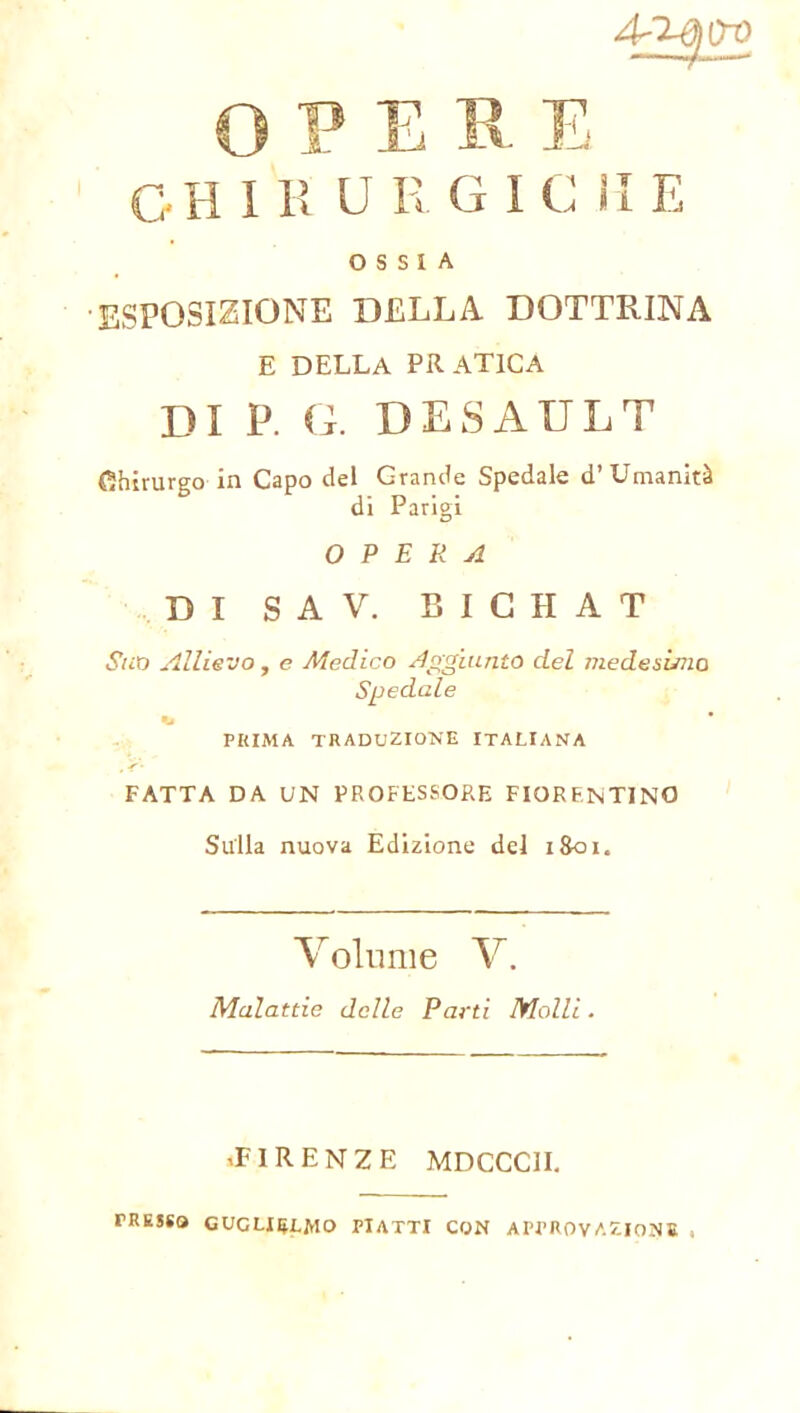 OPER E GH I H U R G I C li E OSSIA ESPOSIZIONE DELLA DOTTRINA E DELLA PRATICA DI P. G. DESAULT (Chirurgo in Capo del Grande Spedale d’Umanità di Parigi OPERA DI S A V. BICHAT Suo Allievo, e Medico Aggiunto del medesimo Spedale PRIMA TRADUZIONE ITALIANA FATTA DA UN PROFESSORE FIORENTINO Sulla nuova Edizione del 1801. Volume V. Malattie delle Parti Molli. .FIRENZE MDCCC1I. PRESSO GUGLIELMO PIATTI CON APPROVAZIONE .