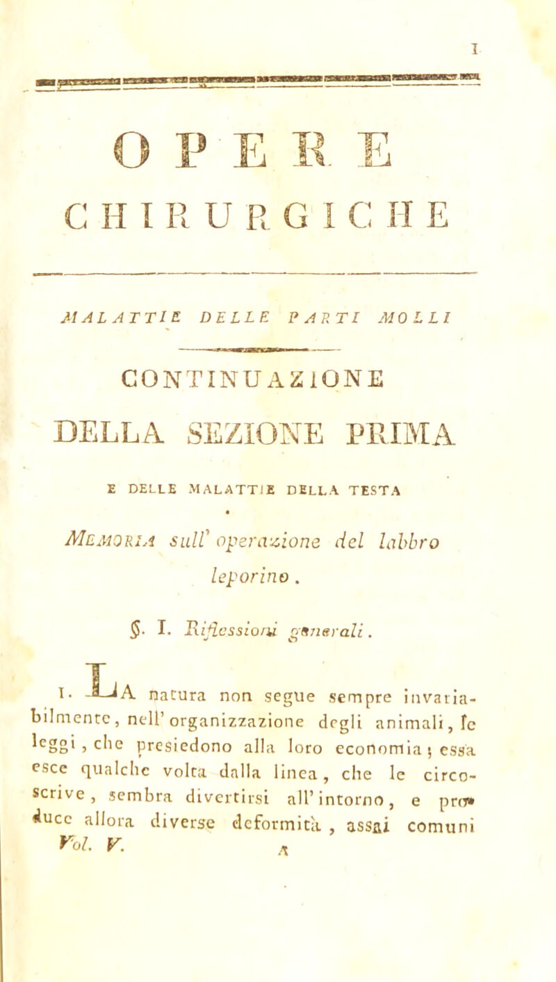 OPE E E C II I R URGI C II E MALATTIE DELLE PARTI MOLLI CONTINUAZIONE DELLA SEZIONE PRIMA E DELLE MALATTIE DELLA TESTA Memoria sull' operazione del labbro leporino. S. I. Rimessioni nsnerali. O T I. -S-JA natura non segue sempre invaria- bilmente , nell’ organizzazione degli animali, le leggi 5 che presiedono alla loro economia 5 essa esce qualche volta dalla linea, che le circo- scrive, sembra divertirsi all’intorno, e prò» duce allora diverse deformità , assai comuni Voi. V. ,