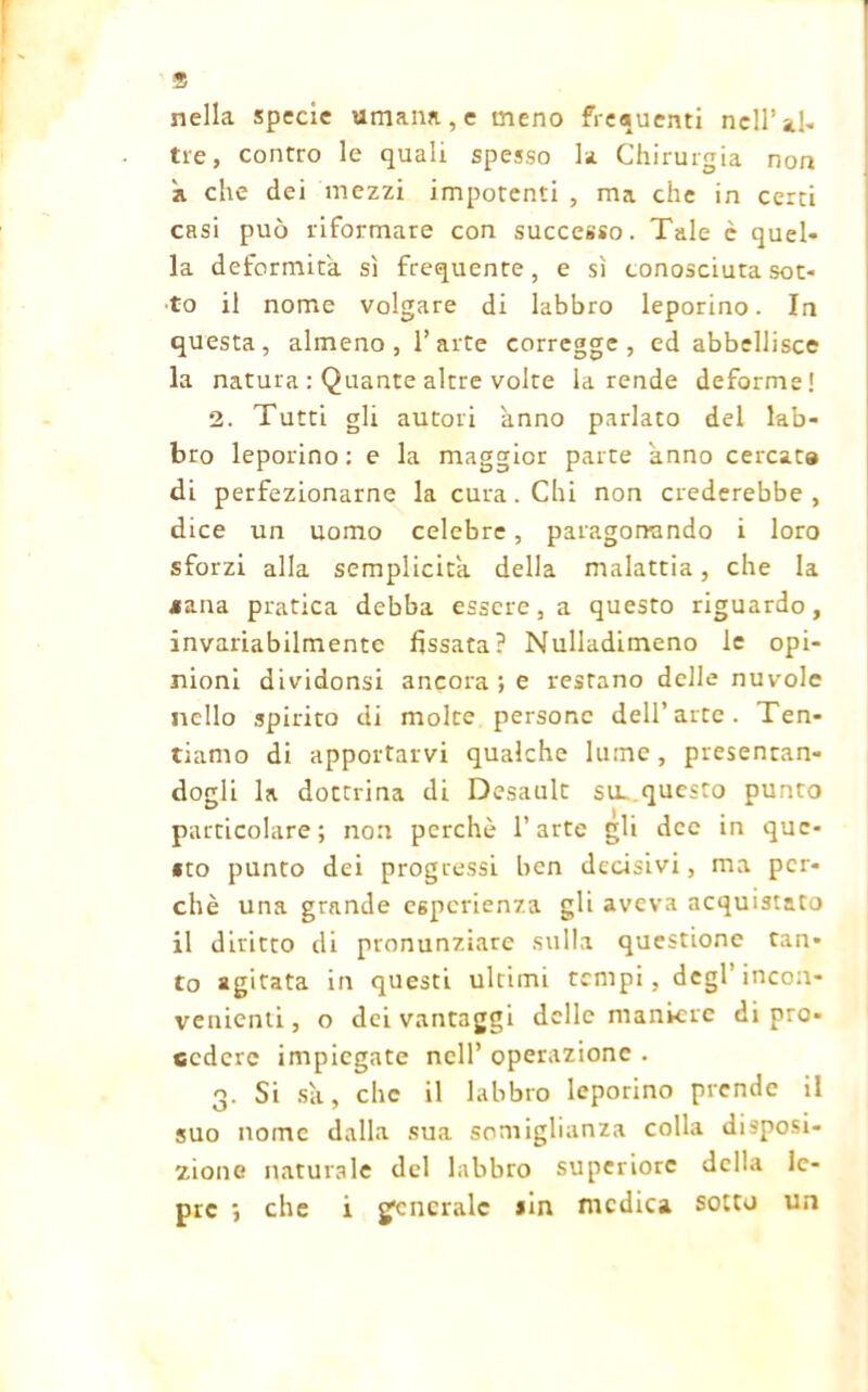 nella specie umana, e meno frequenti nell’al- tre, contro le quali spesso la Chirurgia non k che dei mezzi impotenti , ma che in certi casi può riformare con successo. Tale è quel- la deformità, sì frequente, e sì conosciuta sot- to il nome volgare di labbro leporino. In questa, almeno, l’arte corregge, ed abbellisce la natura : Quante altre volte la rende deforme! 2. Tutti gli autori anno parlato del lab- bro leporino : e la maggior parte anno cercata di perfezionarne la cura. Chi non crederebbe, dice un uomo celebre, paragonando i loro sforzi alla semplicità, della malattia, che la aana pratica debba essere, a questo riguardo, invariabilmente fissata? Nulladimeno le opi- nioni dividonsi ancora; e restano delle nuvole nello spirito di molte persone dell’arte. Ten- tiamo di apportarvi qualche lume, presentan- dogli la dottrina di Desault su. questo punto particolare; non perchè l’arte gli dee in que- sto punto dei progressi ben decisivi, ma per- chè una grande esperienza gli aveva acquistato il diritto di pronunziare sulla questione tan- to agitata in questi ultimi tempi, degl’incon- venienti , o dei vantaggi delle maniere di pro- cedere impiegate nell’ operazione . 3. Si sa, che il labbro leporino prende il suo nome dalla sua somiglianza colla disposi- zione naturale del labbro superiore della le-