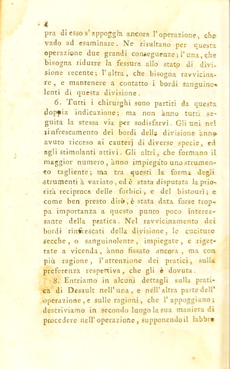 pra di csso s’appoggia ancora l’operazione, che vado ad esaminare. Ne risultano per cuesta operazione due grandi conseguenze ; 1’ una, che bisogna ridurre la fessura allo stato di divi- sione recente; l’altra, che bisogna ravvicina- re , e mantenere a contatto i bordi sanguino* lenti di questa divisione. 6. Tutti i chirurghi sono partiti da questa dopf ia indicazione; ma non anno tutti se- guita la stessa via per sodisfarvi. Gli uni nel linfrescamcnto dei bordi della divisione anno- avuto ricorso ai cauterj di diverse specie, ed agli stimolanti attivi. Gli altri, che formano il maggior numero, anno impiegato unostrumen- -to tagliente; ma tra questi la forma degli .strumenti à variato, ed è stata disputata la prio- rità reciproca delle forbici, e del bistourì ; e come ben presto dirò, è stata data forse trop- pa importanza a questo punto poco interes- sante della pratica. Nel ravvicinamento dei bordi rinfrescati della divisione, le cuciture secche, o sanguinolente, impiegate, e riget- tate a vicenda, anno fissato ancora, ma con più ragione, l’attenzione dei pratici, sulla preferenza respertiva, che gli è dovuta. 8. Entriamo in alcuni dettagli sulla prati- ca di Desault nell’una, e nell* altra parte dell’ operazione , c sulle ragioni, che l’appoggiano; descriviamo in secondo luogo la sua manieradi procedere nell’operazione, supponendoli labbr»