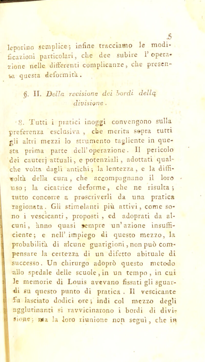 leporino semplice; infine tracciamo le modi- ficazioni particolari, che dee subire 1’opera- zione nelle differenti complicanze, che presen- ta questa deformità. <5. II. Della recisione dei bordi della divisione . 8. Tutti i pratici inoggi convengono sulla preferenza esclusiva , ebe merita sopra tutti gii altri mezzi lo strumento tagliente in que- sta prima parte dell’operazione. Il pericolo dei cauterj attuali, e potenziali, adottati qual- che volta dagli antichi; la lentezza, e la diffi- coltà della cura , che accompagnano il loro uso; la cicatrice deforme, che ne risulta; tutto concorre a prescriverli da una pratica ragionata. Gli stimolanti più atti vi, come so- no i vescicanti , proposti , ed adoprati da al- cuni, anno quasi sempre un’azione insuffi- cienre ; e nell’ impiego di questo mezzo, la probabilità di alcune guarigioni, non può com- pensare la certezza di un difetto abituale di successo. Un chirurgo adoprò questo metodo allo spedale delLe scuole , in un tempo, in cui le memorie di Louis avevano fissati gli sguar- di su questo punto di pratica . Il vescicante fu lasciato dodici ore; indi col mezzo degli ngglurinanti si ravvicinarono i bordi di divir sione; j*a la loro riunione non seguì, che in